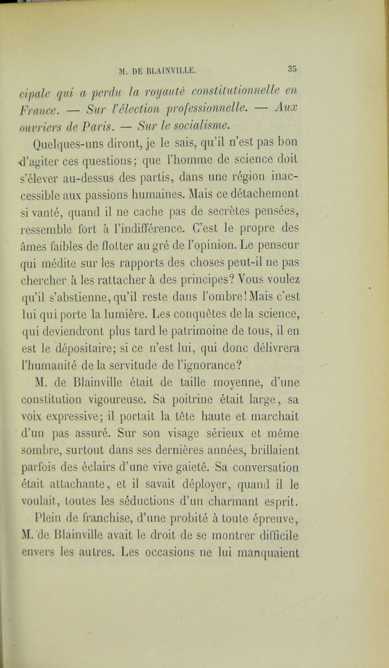 cipale qui a perdu la royauté constitutionnelle en Fraiice. — Sur Vélection professionnelle. — Aitx ouvriers de Paris. — Siir le socialisme. Quelques-uns diront, je le sais, qu'il n'est pas bon <ragiter ces questions; que l'homme de science doit s'élever au-dessus des partis, dans une région inac- cessible aux passions humaines. Mais ce détachement si vanté, quand il ne cache pas de secrètes pensées, ressemble fort à l'indifférence. C'est le propre des âmes iïiibles de flotter au gré de l'opinion. Le penseur qui médite sur les rapports des choses peut-il ne pas chercher à les rattacher à des principes? Vous voulez qu'il s'abstienne, qu'il reste dans FombrelMais c'est lui qui porte la lumière. Les conquêtes delà science, qui deviendront plus tard le patrimoine de tous, il en est le dépositaire; si ce n'est lui, qui donc délivrera l'humanilé delà servitude de l'ignorance? M. de Blainville était de taille moyenne, d'une constitution vigoureuse. Sa poitrine était large, sa voix expressive; il portait la tête haute et marchait d'un pas assuré. Sur son visage sérieux et même sombre, surtout dans ses dernières années, brillaient parfois des éclairs d'une vive gaieté. Sa conversation était attachante, et il savait déployer, quand il le voulait, toutes les séductions d'un charmant esprit. IMcin de franchise, d'une probité à toute épreuve, M. de Blainville avait le droit de se montrer difficile envers les autres. Les occasions ne lui manquaient