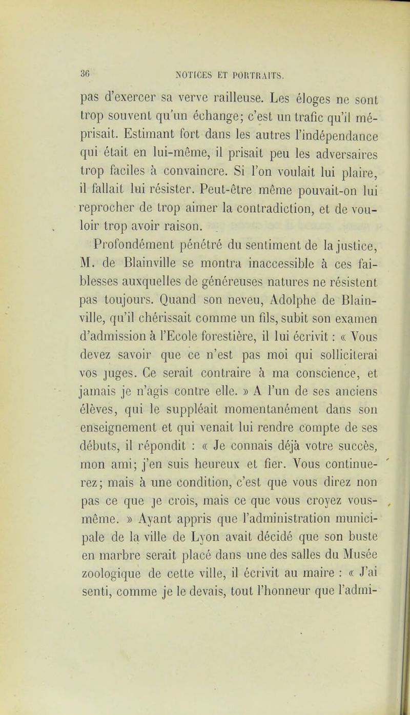 pas d'exercer sa verve railleuse. Les éloges ne sont trop souvent qu'un échange; c'est un trafic qu'il mé- prisait. Estimant fort dans les autres l'indépendance qui était en lui-môme, il prisait peu les adversaires trop fociles à convaincre. Si l'on voulait lui plaire, il fallait lui résister. Peut-être même pouvait-on lui reprocher de trop aimer la contradiction, et de vou- loir trop avoir raison. Profondément pénétré du sentiment de la justice, M. de Blainville se montra inaccessible à ces fai- blesses auxquelles de généreuses natures ne résistent pas toujours. Quand son neveu, Adolphe de Blain- ville, qu'il chérissait comme un fils, subit son examen d'admission à l'Ecole forestière, il lui écrivit : « Vous devez savoir que ce n'est pas moi qui solliciterai vos juges. Ce serait contraire à ma conscience, et jamais je n'agis contre elle. » A l'un de ses anciens élèves, qui le suppléait momentanément dans son enseignement et qui venait lui rendre compte de ses débuts, il répondit : « Je connais déjà votre succès, mon ami; j'en suis heureux et fier. Vous continue- rez ; mais à une condition, c'est que vous direz non pas ce que je crois, mais ce que vous croyez vous- même. » Ayant appris que l'administration munici- pale de la ville de Lyon avait décidé que son buste en marbre serait placé dans une des salles du Musée zoologique de cette ville, il écrivit au rnaire : « J'ai senti, comme je le devais, tout l'honneur que l'admi-