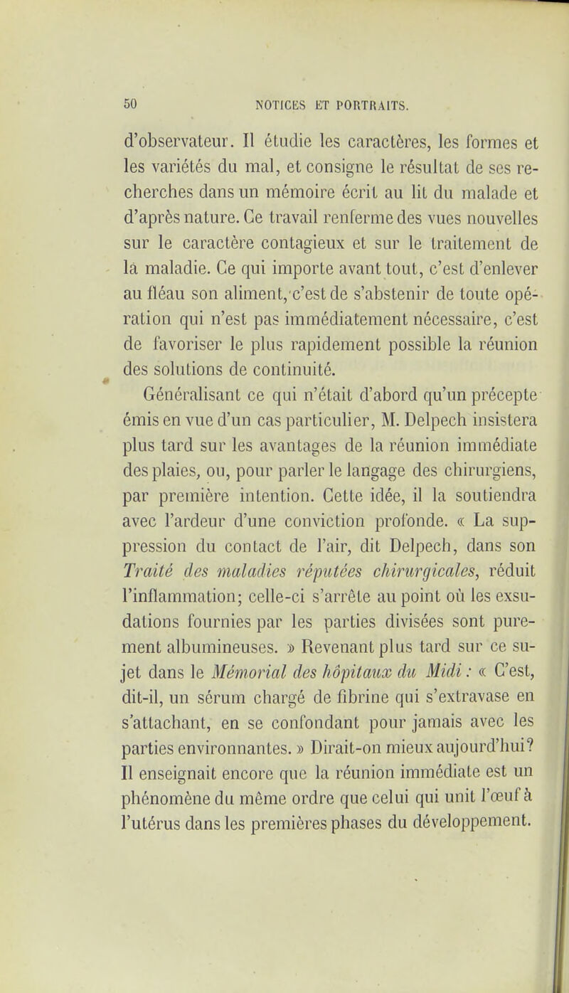 d'observateur. Il éludie les caractères, les formes et les variétés du mal, et consigne le résultat de ses re- cherches dans un mémoire écrit au lit du malade et d'après nature. Ce travail renferme des vues nouvelles sur le caractère contagieux et sur le traitement de la maladie. Ce qui importe avant tout, c'est d'enlever au fléau son aliment, c'estde s'abstenir de toute opé- ration qui n'est pas immédiatement nécessaire, c'est de favoriser le plus rapidement possible la réunion des solutions de continuité. Généralisant ce qui n'était d'abord qu'un précepte émis en vue d'un cas particulier, M. Delpech insistera plus tard sur les avantages de la réunion immédiate des plaies, ou, pour parler le langage des chirurgiens, par première intention. Cette idée, il la soutiendra avec l'ardeur d'une conviction profonde. « La sup- pression du contact de l'air, dit Delpech, dans son Traité des maladies réputées chirurgicales, réduit l'inflammation; celle-ci s'arrête au point où les exsu- dations fournies par les parties divisées sont pure- ment albumineuses. » Revenant plus tard sur ce su- jet dans le Mémorial des hôpitaux du Midi : « C'est, dit-il, un sérum chargé de fibrine qui s'extravase en s'attachant, en se confondant pour jamais avec les parties environnantes. » Dirait-on mieux aujourd'hui? Il enseignait encore que la réunion immédiate est un phénomène du môme ordre que celui qui unit l'œuf à l'utérus dans les premières phases du développement.