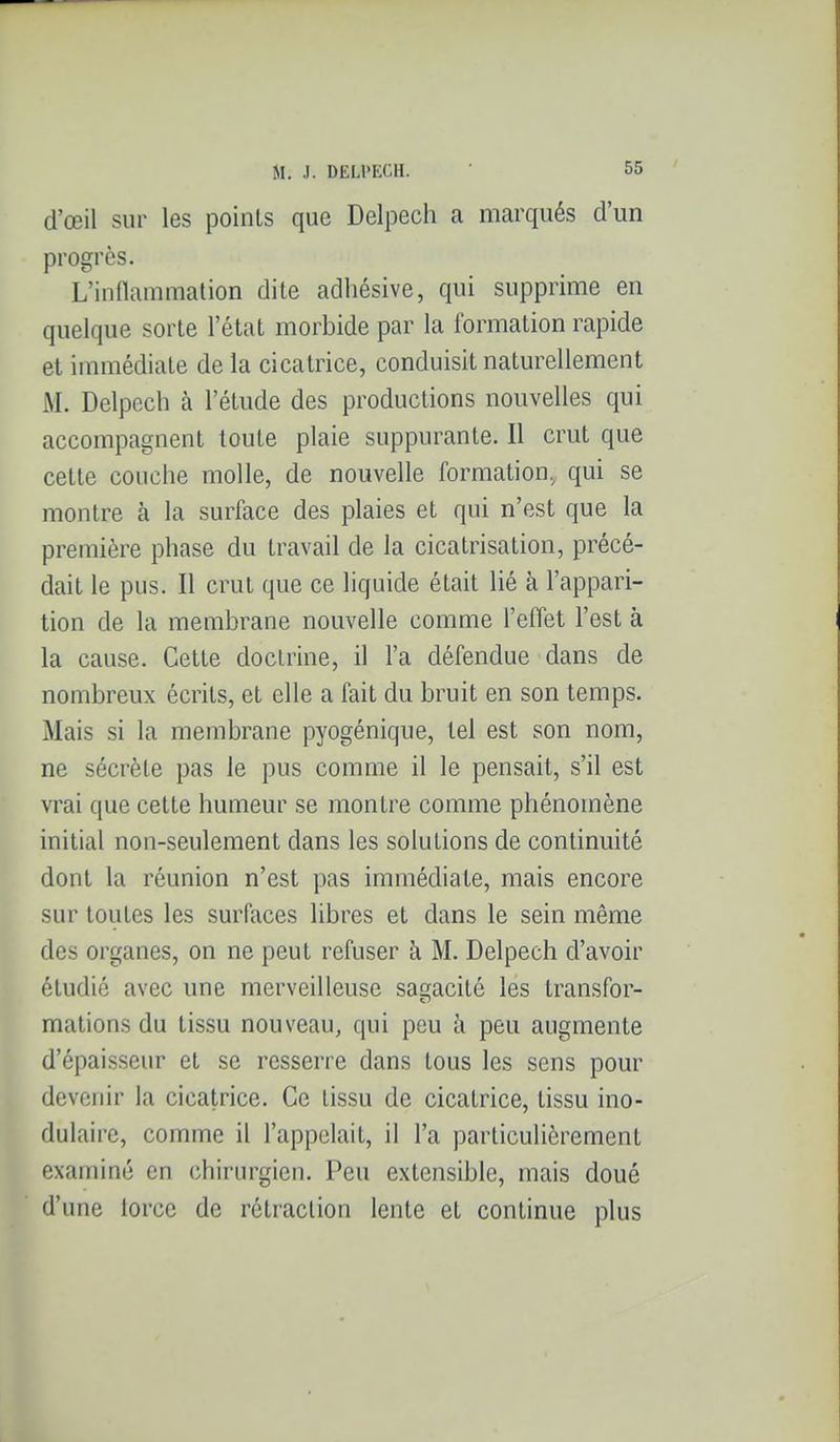 d'œil sur les points que Delpech a marqués d'un progrès. L'inflammation dite adhésive, qui supprime en quelque sorte l'état morbide par la formation rapide et immédiate de la cicatrice, conduisit naturellement M. Delpech à l'étude des productions nouvelles qui accompagnent toute plaie suppurante. Il crut que cette couche molle, de nouvelle formation, qui se montre à la surface des plaies et qui n'est que la première phase du travail de la cicatrisation, précé- dait le pus. Il crut que ce liquide était lié à l'appari- tion de la membrane nouvelle comme l'effet l'est à la cause. Cette doctrine, il l'a défendue dans de nombreux écrits, et elle a fait du bruit en son temps. Mais si la membrane pyogénique, tel est son nom, ne sécrète pas le pus comme il le pensait, s'il est vrai que cette humeur se montre comme phénomène initial non-seulement dans les solutions de continuité dont la réunion n'est pas immédiate, mais encore sur toutes les surfaces libres et dans le sein même des organes, on ne peut refuser à M. Delpech d'avoir étudié avec une merveilleuse sagacité les transfor- mations du tissu nouveau, qui peu à peu augmente d'épaisseur et se resserre dans tous les sens pour devenir la cicatrice. Ce tissu de cicatrice, tissu ino- dulaire, comme il l'appelait, il l'a particulièrement examiné en chirurgien. Peu extensible, mais doué d'une torce de rétraction lente et continue plus