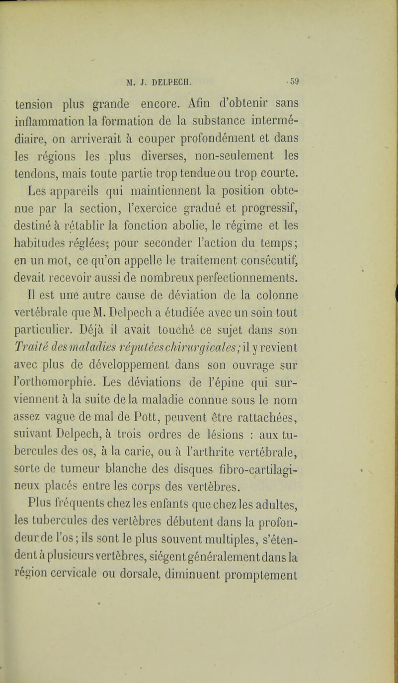 tension plus grande encore. Afin d'obtenir sans inflammation la formation de la substance intermé- diaire, on arriverait h couper profondément et dans les régions les plus diverses, non-seulement les tendons, mais toute partie trop tendue ou trop courte. Les appareils qui maintiennent la position obte- nue par la section, l'exercice gradué et progressif, destiné à rétablir la fonction abolie, le régime et les habitudes réglées; pour seconder l'action du temps; en un mot, ce qu'on appelle le traitement consécutif, devait recevoir aussi de nombreux perfectionnements. Il est une autre cause de déviation de la colonne vertébrale que M. Delpech a étudiée avec un soin tout particulier. Déjà il avait touché ce sujet dans son Traité des maladies réputées chirurgicales ;\\'^ve\ienl avec plus de développement dans son ouvrage sur l'orlhomorphie. Les déviations de l'épine qui sur- viennent à la suite delà maladie connue sous le nom assez vague de mal de Pott, peuvent être rattachées, suivant Delpech, à trois ordres de lésions : aux tu- bercules des os, à la carie, ou à l'arthrite vertébrale, sorte de tumeur blanche des disques fibro-cartilagi- neux placés entre les corps des vertèbres. Plus fréquents chez les enfants que chez les adultes, les tubercules des vertèbres débutent dans la profon- deur de l'os; ils sont le plus souvent multiples, s'éten- dent à plusieurs vertèbres, siègent généralement dans la région cervicale ou dorsale, diminuent promptement
