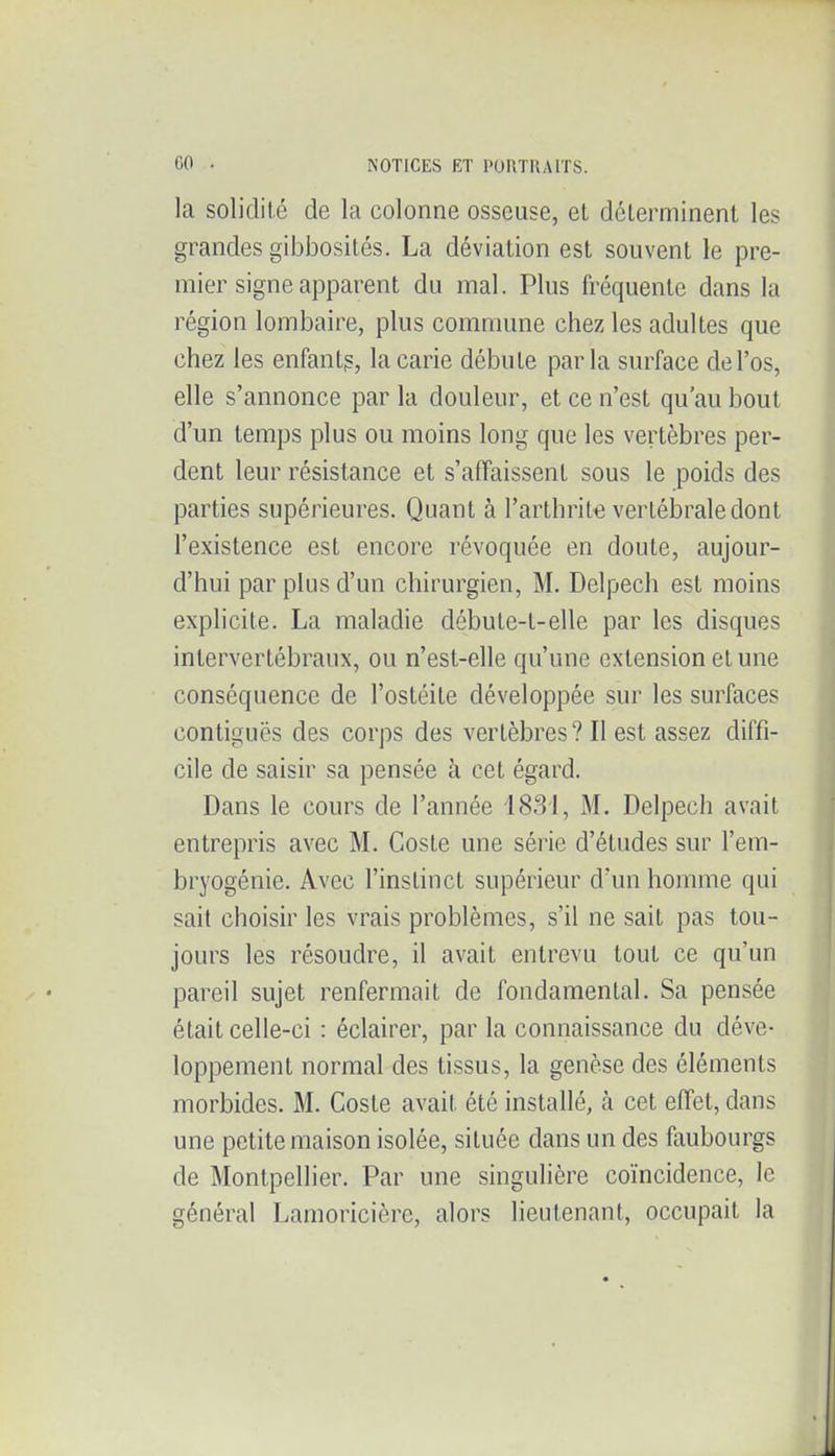 la solidité de la colonne osseuse, et déterminent les grandes gibbosités. La déviation est souvent le pre- mier signe apparent du mal. Plus fréquente dans la région lombaire, plus commune chez les adultes que chez les enfantg, la carie débute parla surface de l'os, elle s'annonce par la douleur, et ce n'est qu'au bout d'un temps plus ou moins long que les vertèbres per- dent leur résistance et s'affaissent sous le poids des parties supérieures. Quant à l'arthrite vertébrale dont l'existence est encore révoquée en doute, aujour- d'hui par plus d'un chirurgien, M. Delpech est moins explicite. La maladie débute-t-elle par les disques intervertébraux, ou n'est-elle qu'une extension et une conséquence de l'ostéite développée sur les surfaces contiguës des corps des vertèbres ? Il est assez diffi- cile de saisir sa pensée à cet égard. Dans le cours de l'année 1831, M. Delpech avait entrepris avec M. Coste une série d'études sur l'em- bryogénie. Avec l'instinct supérieur d'un homme qui sait choisir les vrais problèmes, s'il ne sait pas tou- jours les résoudre, il avait entrevu tout ce qu'un pareil sujet renfermait de fondamental. Sa pensée était celle-ci : éclairer, par la connaissance du déve- loppement normal des tissus, la genèse des éléments morbides. M. Coste avait été installé, à cet effet, dans une petite maison isolée, située dans un des faubourgs de Montpellier. Par une singulière coïncidence, le général Lamoricièrc, alors lieutenant, occupait la