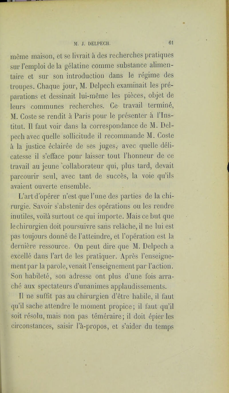 même maison, et se livrait à des recherches pratiques sur l'emploi de la gélatine comme substance alimen- taire et sur son introduction dans le régime des troupes. Chaque jour, M. Delpech examinait les pré- parations et dessinait lui-même les pièces, objet de leurs communes recherches. Ce travail terminé, M. Coste se rendit à Paris pour le présenter à l'Ins- titut. 11 faut voir dans la correspondance de M. Del- pech avec quelle solHcitude il recommande M. Coste à la justice éclairée de ses juges,- avec quelle déli- catesse il s'efface pour laisser tout l'honneur de ce travail au jeune 'collaborateur qui, plus tard, devait parcourir seul, avec tant de succès, la voie qu'ils avaient ouverte ensemble. L'art d'opérer n'est que l'une des parties de la chi- rurgie. Savoir s'abstenir des opérations ou les rendre inutiles, voilà surtout ce^ui importe. Mais ce but que lechirurgien doit poursuivre sans relâche, il ne lui est pas toujours donné de l'atteindre, et l'opération est la dernière ressource. On peut dire que M. Delpech a excellé dans l'art de les pratiquer. Après l'enseigne- ment par la parole, venait l'enseignement par l'action. Son habileté, son adresse ont plus d'une fois arra- ché aux spectateurs d'unanimes applaudissements. Il ne suffit pas au chirurgien d'être habile, il faut qu'il sache attendre le moment propice; il faut qu'il soit résolu, mais non pas téméraire; il doit épier les circonstances, saisir l'à-propos, et s'aider du temps