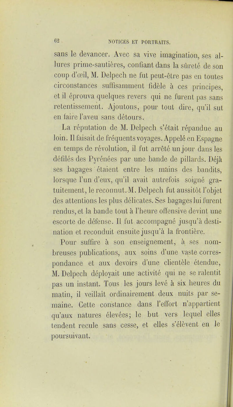 sans le devancer. Avec sa vive imaginalion, ses al- lures prime-sautières, confiant dans la sûreté de son coup d'œil, M. Delpech ne fut peut-être pas en toutes circonstances suffisamment fidèle à ces principes, et il éprouva quelques revers qui ne furent pas sans retentissement. Ajoutons, pour tout dire, qu'il sut en faire l'aveu sans détours. La réputation de M. Delpech s'était répandue au loin. II faisait de fréquents voyages. Appelé en Espagne en temps de révolution, il fut arrêté un jour dans les défilés des Pyrénées par une bande de pillards. Déjà ses bagages étaient entre les mains des bandits, lorsque l'un d'eux, qu'il avait autrefois soigné gra- tuitement, le reconnut. M. Delpech fut aussitôt l'objet des attentions les plus délicates. Ses bagages lui furent rendus, et la bande tout à l'heure offensive devint une escorte de défense. Il fut accompagné jusqu'à desti- nation et reconduit ensuite jusqu'à la frontière. Pour suffire à son enseignement, à ses nom- breuses publications, aux soins d'une vaste corres- pondance et aux devoirs d'une clientèle étendue, M. Delpech déployait une activité qui ne se ralentit pas un instant. Tous les jours levé à six heures du matin, il veillait ordinairement deux nuits par se- maine. Cette constance dans l'effort n'appartient qu'aux natures élevées; le but vers lequel elles tendent recule sans cesse, et elles s'élèvent en le poursuivant.