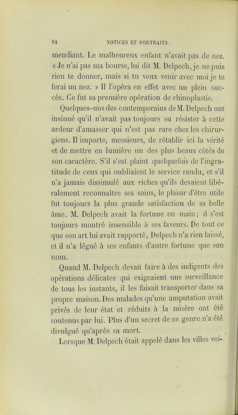 mendiant. Le malheureux enfant n'avait pas de nez. « Je n'ai pas ma bourse, lui dit M. Delpech, je ne puis rien te donner, mais si tu veux venir avec moi je te ferai un nez. » Il l'opéra en effet avec un plein suc- cès. Ce fut sa première opération de rhinoplastic. Quelques-uns des contemporains de M. Delpech ont insinué qu'il n'avait pas toujours su résister à cette ardeur d'amasser qui n'est pas rare chez les chirur- giens. Il importe, messieurs, de rétablir ici la vérité et de mettre en lumière un des plus beaux côtés de son caractère. S'il s'est plaint quelquefois de l'ingra- titude de ceux qui oubliaient le service rendu, et s'il n'a jamais dissimulé aux riches qu'ils devaient libé- ralement reconnaître ses soins, le plaisir d'être utile fut toujours la plus grande satisfaction de sa belle âme. M. Delpech avait la fortune en main; il s'est toujours montré insensible à ses faveurs. De tout ce que son art lui avait rapporté, Delpech n'a rien laissé, et il n'a légué à ses enfants d'autre fortune que son nom. Quand M. Delpech devait faire à des indigents des opérations délicates qui exigeaient une surveillance de tous les instants, il les faisait transporter dans sa propre maison. Des malades qu'une amputation avait privés de leur état et réduits h la misère ont été soutenus par lui. Plus d'un secret de ce genre n'a été divulgué qu'après sa mort. Lorsque M. Delpech était appelé dans les villes voi-