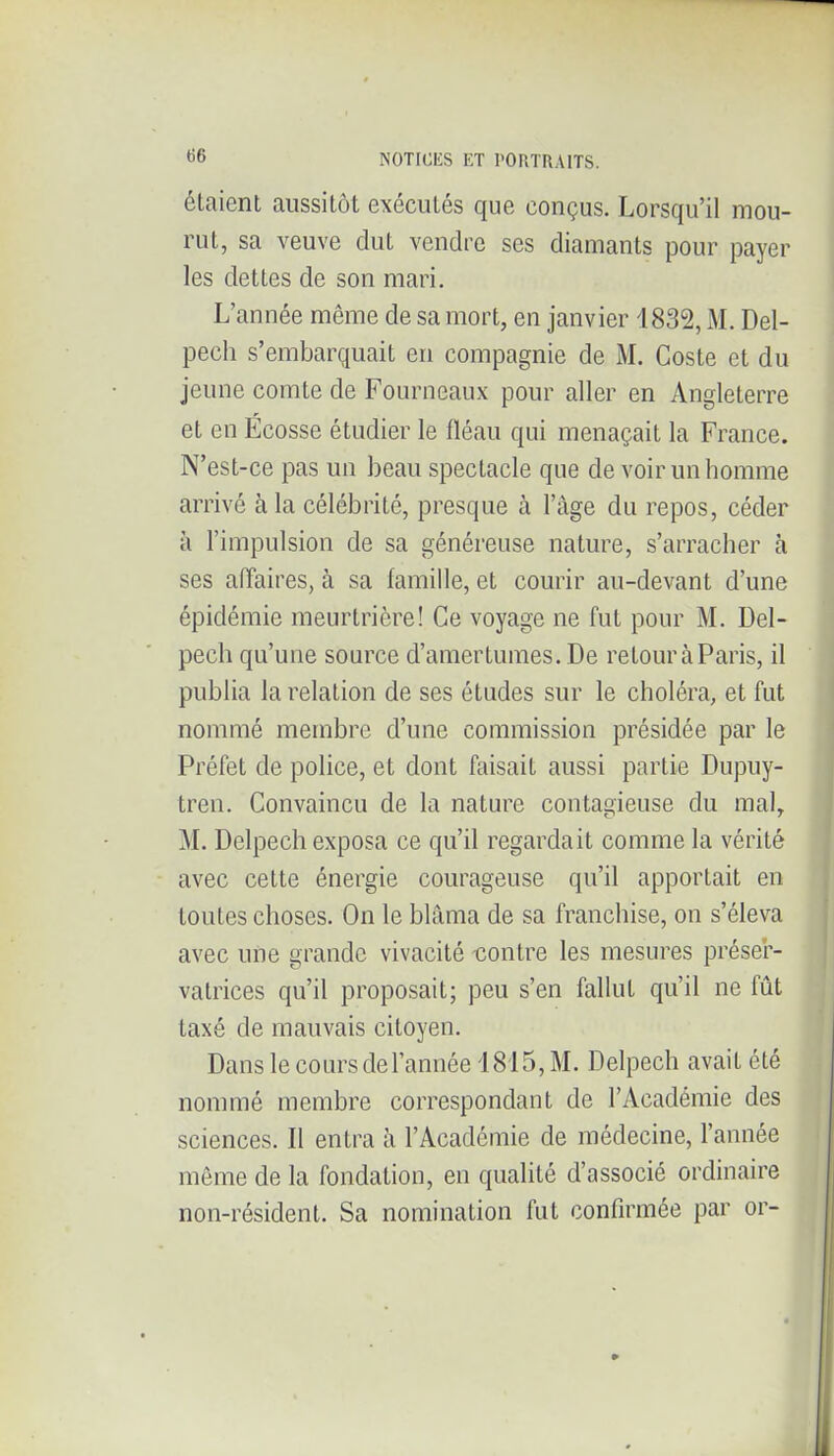 étaient aussitôt exécutés que conçus. Lorsqu'il mou- rut, sa veuve dut vendre ses diamants pour payer les dettes de son mari. L'année même de sa mort, en janvier 1832, iAL Del- pech s'embarquait en compagnie de M. Coste et du jeune comte de Fourneaux pour aller en Angleterre et en Ecosse étudier le fléau qui menaçait la France. N'est-ce pas un beau spectacle que de voir un homme arrivé à la célébrité, presque à l'âge du repos, céder à l'impulsion de sa généreuse nature, s'arracher à ses affaires, à sa famille, et courir au-devant d'une épidémie meurtrière! Ce voyage ne fut pour M. Del- pech qu'une source d'amertumes. De retour à Paris, il publia la relation de ses études sur le choléra, et fut nommé membre d'une commission présidée par le Préfet de police, et dont faisait aussi partie Dupuy- treu. Convaincu de la nature contagieuse du mal, M. Delpech exposa ce qu'il regardait comme la vérité avec cette énergie courageuse qu'il apportait en toutes choses. On le blâma de sa franchise, on s'éleva avec une grande vivacité lîontre les mesures préser- vatrices qu'il proposait; peu s'en fallut qu'il ne fût taxé de mauvais citoyen. Dans le cours de l'année 1815, M. Delpech avait été nommé membre correspondant de l'Académie des sciences. Il entra à l'Académie de médecine, l'année môme de la fondation, en qualité d'associé ordinaire non-résident. Sa nomination fut confirmée par or-