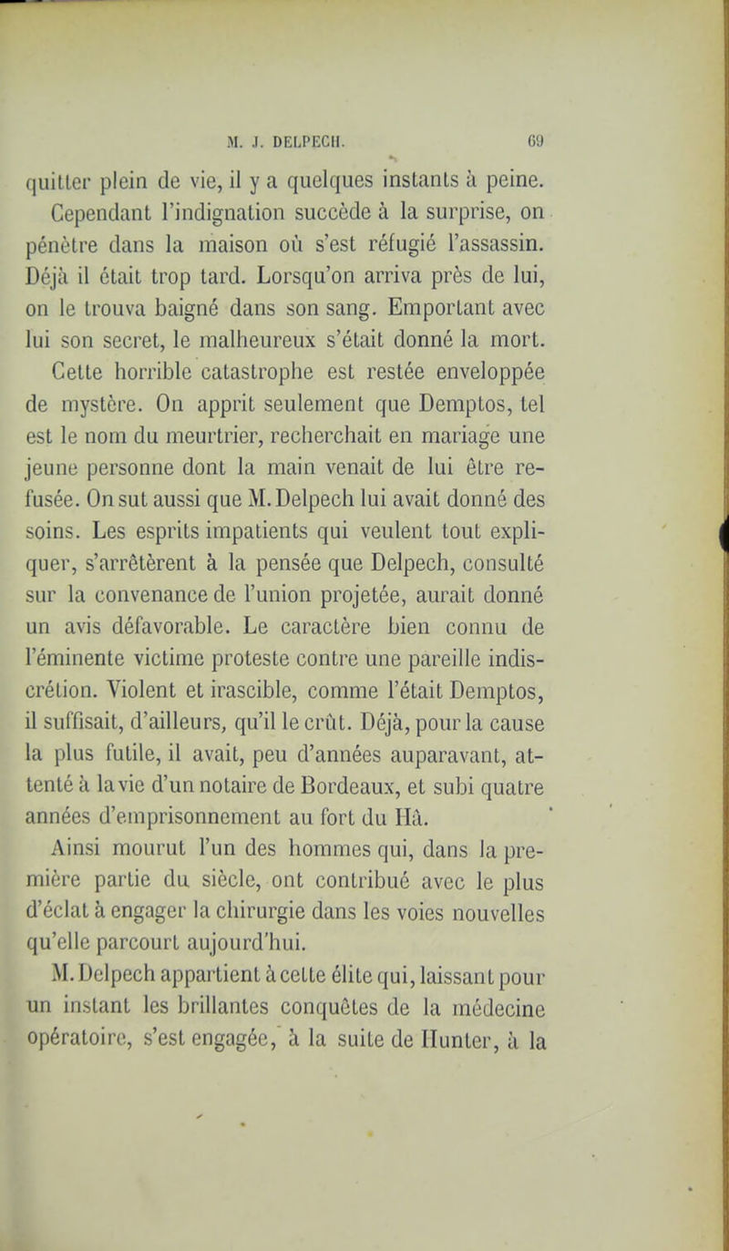 quitter plein de vie, il y a quelques instants à peine. Cependant l'indignation succède à la surprise, on pénètre dans la maison où s'est réfugié l'assassin. Déjà il était trop tard. Lorsqu'on arriva près de lui, on le trouva baigné dans son sang. Emportant avec lui son secret, le malheureux s'était donné la mort. Cette horrible catastrophe est restée enveloppée de mystère. On apprit seulement que Demptos, tel est le nom du meurtrier, recherchait en mariage une jeune personne dont la main venait de lui être re- fusée. On sut aussi que M. Delpech lui avait donné des soins. Les esprits impatients qui veulent tout expli- quer, s'arrêtèrent à la pensée que Delpech, consulté sur la convenance de l'union projetée, aurait donné un avis défavorable. Le caractère bien connu de l'éminente victime proteste contre une pareille indis- crétion. Violent et irascible, comme l'était Demptos, il suffisait, d'ailleurs, qu'il le crût. Déjà, pour la cause la plus futile, il avait, peu d'années auparavant, at- tenté à la vie d'un notaire de Bordeaux, et subi quatre années d'emprisonnement au fort du Hà. Ainsi mourut l'un des hommes qui, dans la pre- mière partie du siècle, ont contribué avec le plus d'éclat à engager la chirurgie dans les voies nouvelles qu'elle parcourt aujourd'hui. M. Delpech appartient à cette élite qui, laissant pour un instant les brillantes conquêtes de la médecine opératoire, s'est engagée,' à la suite de Ilunter, à la