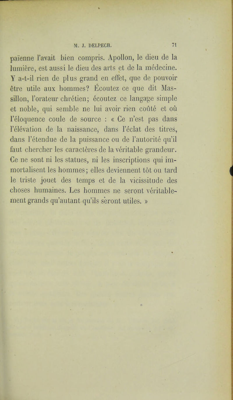 païenne l'avait bien compris. Apollon, le dieu de la lumière, est aussi le dieu des arts et de la médecine. Y a-t-il rien de plus grand en effet, que de pouvoir être utile aux hommes? Écoutez ce que dit Mas- sillon, l'orateur chrétien; écoutez ce langage simple et noble, qui semble ne lui avoir rien coûté et oii l'éloquence coule de source : « Ce n'est pas dans l'élévation de la naissance, dans l'éclat des titres, dans l'étendue de la puissance ou de l'autorité qu'il faut chercher les caractères de la véritable grandeur. Ce ne sont ni les statues, ni les inscriptions qui im- mortalisent les hommes; elles deviennent tôt ou tard le triste jouet des temps et de la vicissitude des choses humaines. Les hommes ne seront véritable- ment grands qu'autant qu'ils seront utiles. »