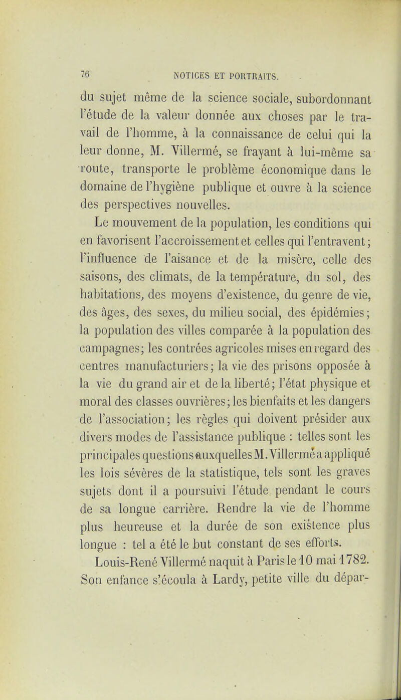 du sujet même de la science sociale, subordonnant l'étude de la valeur donnée aux choses par le tra- vail de l'homme, à la connaissance de celui qui la leur donne, M. Villermé, se frayant à lui-même sa route, transporte le problème économique dans le domaine de l'hygiène publique et ouvre à la science des perspectives nouvelles. Le mouvement de la population, les conditions qui en favorisent l'accroissement et celles qui l'entravent; l'influence de l'aisance et de la misère, celle des saisons, des climats, de la température, du sol, des habitations, des moyens d'existence, du genre de vie, des âges, des sexes, du milieu social, des épidémies; la population des villes comparée à la population des campagnes; les contrées agricoles mises en regard des centres manufacturiers ; la vie des prisons opposée à la vie du grand air et de la liberté ; l'état physique et moral des classes ouvrières; les bienfaits et les dangers de l'association; les règles qui doivent présider aux divers modes de l'assistance publique : telles sont les principales questionsftuxquelles M. Villerméa appliqué les lois sévères de la statistique, tels sont les graves sujets dont il a poursuivi l'étude pendant le cours de sa longue carrière. Rendre la vie de l'homme plus heureuse et la durée de son existence plus longue : tel a été le but constant de ses eflbrtis. Louis-René Villermé naquit à Paris le iO mai 1782. Son enfance s'écoula à Lardy, petite ville du dépar-