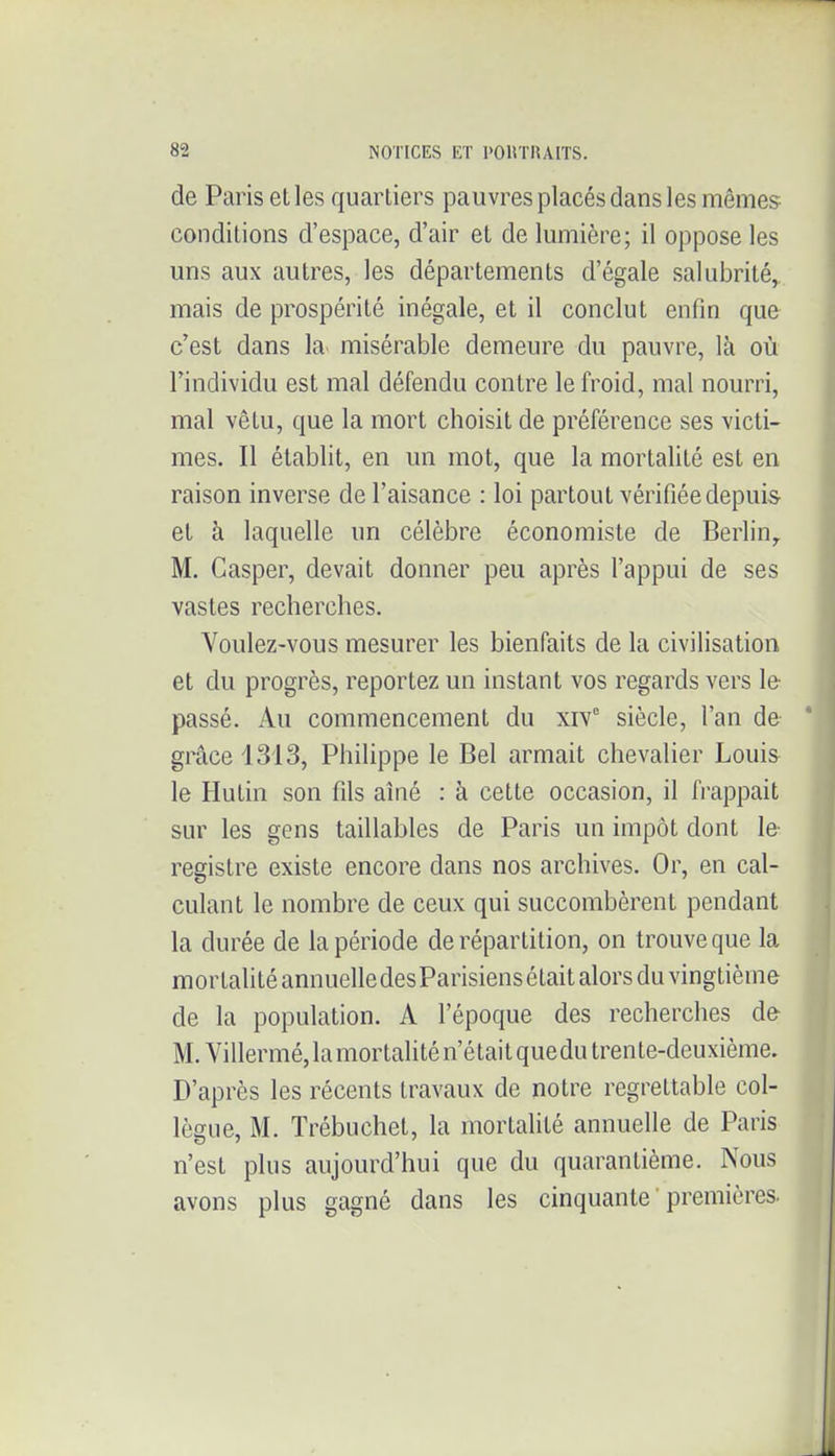 de Paris elles quartiers pauvres placés dans les mêmes conditions d'espace, d'air et de lumière; il oppose les uns aux autres, les départements d'égale salubrité, mais de prospérité inégale, et il conclut enfin que c'est dans la misérable demeure du pauvre, là où l'individu est mal défendu contre le froid, mal nourri, mal vêtu, que la mort choisit de préférence ses victi- mes. Il établit, en un mot, que la mortalité est en raison inverse de l'aisance : loi partout vérifiée depuis- et à laquelle un célèbre économiste de Berlin^ M. Casper, devait donner peu après l'appui de ses vastes recherches. Youlez-vous mesurer les bienfaits de la civilisation et du progrès, reportez un instant vos regards vers le passé. Au commencement du xiv° siècle, l'an de grâce 1313, Philippe le Bel armait chevalier Louis le Hutin son fils aîné : à cette occasion, il frappait sur les gens taillables de Paris un impôt dont le registre existe encore dans nos archives. Or, en cal- culant le nombre de ceux qui succombèrent pendant la durée de la période de répartition, on trouve que la mortalité annuelle des Parisiens était alors du vingtième de la population. A l'époque des recherches de M. Villermé, la mortaUté n'était quedu tren te-deuxième. D'après les récents travaux de notre regrettable col- lègue, M. Trébuchet, la mortaUté annuelle de Paris n'est plus aujourd'hui que du quarantième. Nous avons plus gagné dans les cinquante ' premières.