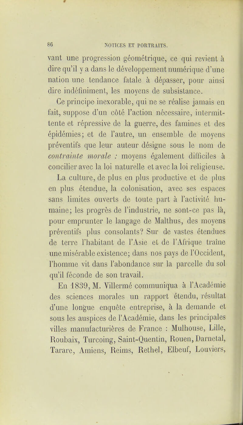 vant une progression géométrique, ce qui revient à dire qu'il y a dans le développement numérique d'une nation une tendance fatale à dépasser, pour ainsi dire indéfiniment, les moyens de subsistance. Ce principe inexorable, qui ne se réalise jamais en fait, suppose d'un côté l'action nécessaire, intermit- tente et répressive de la guerre, des famines et des épidémies; et de l'autre, un ensemble de moyens préventifs que leur auteur désigne sous le nom de contrainte morale : moyens également difficiles à concilier avec la loi naturelle et avec la loi religieuse. La culture, de plus en plus productive et de plus en plus étendue, la colonisation, avec ses espaces sans limites ouverts de toute part à l'activité hu- maine; les progrès de l'industrie, ne sont-ce pas là, pour emprunter le langage de Malthus, des moyens préventifs plus consolants? Sur de vastes étendues de terre l'habitant de l'Asie et de l'Afrique traîne une misérable existence; dans nos pays de l'Occident, l'homme vit dans l'abondance sur la parcelle du sol qu'il féconde de son travail. En 1839, M. Villermé communiqua à l'Académie des sciences morales un rapport étendu, résultat d'une longue enquête entreprise, à la demande et sous les auspices de l'Académie, dans les principales villes manufacturières de France : Mulhouse, Lille, Roubaix, Turcoing, Saint-Quentin, Rouen, Darnetal, Tarare, Amiens, Reims, Rethel, Elbeuf, Louviers,