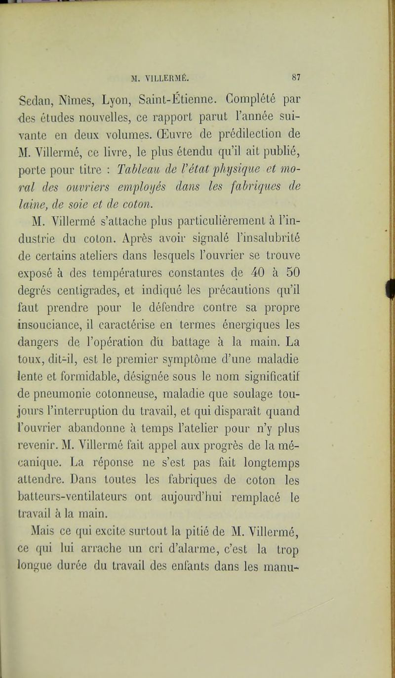 Sedan, Nîmes, Lyon, SainL-Étiennc. Complété par des études nouvelles, ce rapport parut l'année sui- vante en deux volumes. Œuvre de prédilection de M. Villermé, ce livre, le plus étendu qu'il ait publié, porte pour titre : Tableau de l'état physique et mo- ral des ouvriers employés dans les fabriques de laine, de soie et de coton. M. Villermé s'attache plus particulièrement à l'in- dustrie du coton. Après avoir signalé l'insalubrité de certains ateliers dans lesquels l'ouvrier se trouve exposé à des températm'es constantes de 40 à 50 degrés centigrades, et indiqué les précautions qu'il faut prendre pour le défendre contre sa propre insouciance, il caractérise en termes énergiques les dangers de l'opération du battage à la main. La toux, dit-il, est le premier symptôme d'une maladie lente et formidable, désignée sous le nom significatif de pneumonie cotonneuse, maladie que soulage tou- jours l'interruption du travail, et qui disparaît quand l'ouvrier abandonne à temps l'atelier pour n'y plus revenir. M. Villermé fait appel aux progrès de la mé- canique. La réponse ne s'est pas fait longtemps attendre. Dans toutes les fabriques de coton les batteurs-ventilateurs ont aujourd'hui remplacé le travail à la main. Mais ce qui excite surtout la pitié de M. Villermé, ce qui lui arrache un cri d'alarme, c'est la trop longue durée du travail des enfants dans les manu-