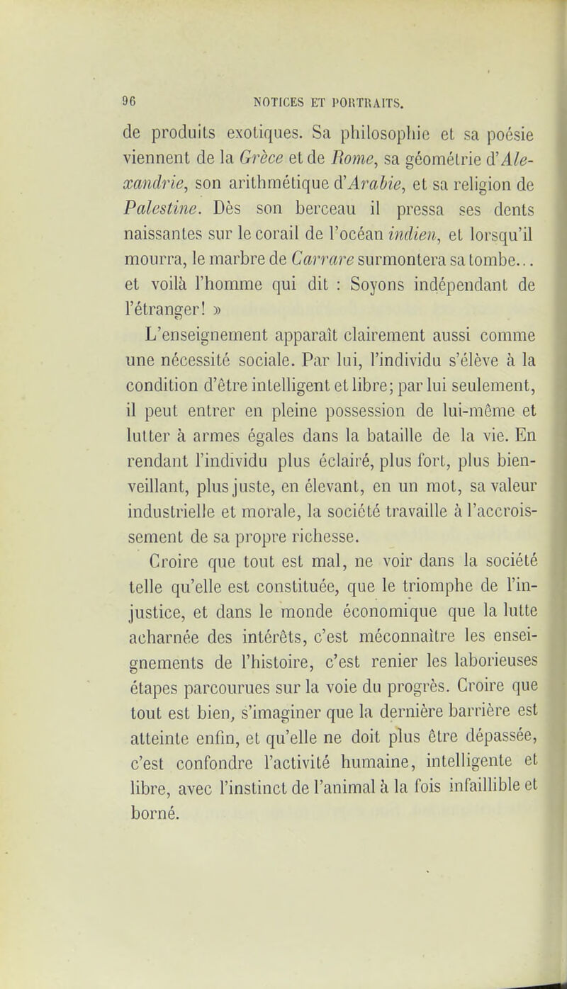 de produits exotiques. Sa philosophie et sa poésie viennent de la Grèce et de Rome, sa géométrie Ale- xandrie, son arithmétique Arabie, et sa religion de Palestine. Dès son berceau il pressa ses dents naissantes sur le corail de l'océan indien, et lorsqu'il mourra, le marbre de Carrare surmontera sa tombe... et voilà l'homme qui dit : Soyons indépendant de l'étranger! » L'enseignement apparaît clairement aussi comme une nécessité sociale. Par lui, l'individu s'élève à la condition d'être intelligent et libre; par lui seulement, il peut entrer en pleine possession de lui-même et lutter à armes égales dans la bataille de la vie. En rendant l'individu plus éclairé, plus fort, plus bien- veillant, plus juste, en élevant, en un mot, sa valeur industrielle et morale, la société travaille à l'accrois- sement de sa propre richesse. Croire que tout est mal, ne voir dans la société telle qu'elle est constituée, que le triomphe de l'in- justice, et dans le monde économique que la lutte acharnée des intérêts, c'est méconnaître les ensei- gnements de l'histoire, c'est renier les laborieuses étapes parcourues sur la voie du progrès. Croire que tout est bien, s'imaginer que la dernière barrière est atteinte enfin, et qu'elle ne doit plus être dépassée, c'est confondre l'activité humaine, intelligente et libre, avec l'instinct de l'animal à la fois infaillible et borné.