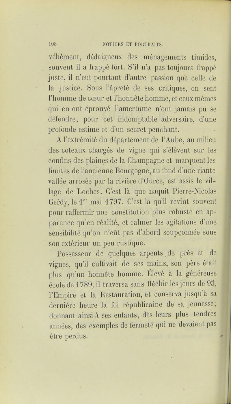 véhément, dédaigneux des ménagements timides, souvent il a frappé fort. S'il n'a pas toujours frappé juste, il n'eut pourtant d'autre passion que celle de la justice. Sous l'apreté de ses critiques, on sent l'homme de cœur et l'honnête homme, et ceux mêmes qui en ont éprouvé l'amertume n'ont jamais pu se défendre, pour cet indomptable adversaire, d'une profonde estime et d'un secret penchant. A l'extrémité du département de l'Aube, au milieu des coteaux chargés de vigne qui s'élèvent sur les confins des plaines de la Champagne et marquent les limites de l'ancienne Bourgogne, au fond d'une riante vallée arrosée par la rivière d'Ource, est assis le vil- lage de Loches. C'est là que naquit Pierre-Nicolas Gerdy, le 1 mai 1797. C'est là qu'il revint souvent pour raffermir une constitution plus robuste en ap- parence qu'en réalité, et calmer les agitations d'une sensibilité qu'on n'eût pas d'abord soupçonnée sous son extérieur un peu rustique. Possesseur de quelques arpents de prés et de vignes, qu'il cultivait de ses mains, son père était plus qu'un honnête homme. Élevé à la généreuse école de 1789, il traversa sans fléchir les jours de 93, l'Empire et la Restauration, et conserva jusqu'à sa dernière heure la foi républicaine de sa jeunesse; donnant ainsi à ses enfants, dès leurs plus tendres années, des exemples de fermeté qui ne devaient pas être perdus.