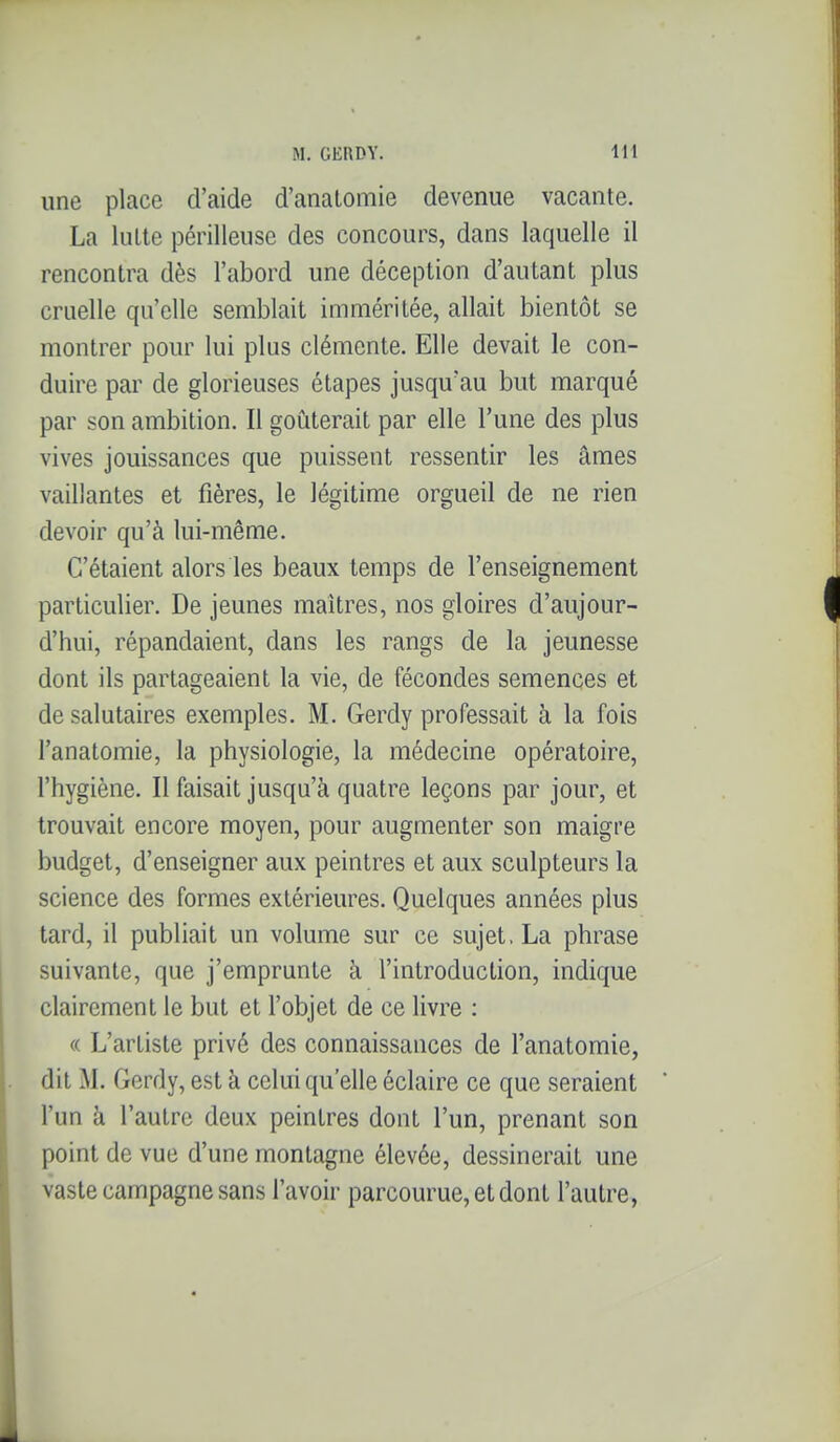 une place d'aide d'anatomie devenue vacante. La luLte périlleuse des concours, dans laquelle il rencontra dès l'abord une déception d'autant plus cruelle qu'elle semblait imméritée, allait bientôt se montrer pour lui plus clémente. Elle devait le con- duire par de glorieuses étapes jusqu'au but marqué par son ambition. Il goûterait par elle l'une des plus vives jouissances que puissent ressentir les âmes vaillantes et fières, le légitime orgueil de ne rien devoir qu'à lui-même. C'étaient alors les beaux temps de l'enseignement particulier. De jeunes maîtres, nos gloires d'aujour- d'hui, répandaient, dans les rangs de la jeunesse dont ils partageaient la vie, de fécondes semences et de salutaires exemples. M. Gerdy professait à la fois l'analomie, la physiologie, la médecine opératoire, l'hygiène. Il faisait jusqu'à quatre leçons par jour, et trouvait encore moyen, pour augmenter son maigre budget, d'enseigner aux peintres et aux sculpteurs la science des formes extérieures. Quelques années plus tard, il publiait un volume sur ce sujet, La phrase suivante, que j'emprunte à l'introduction, indique clairement le but et l'objet de ce livre : « L'artiste privé des connaissances de l'anatomie, dit M. Gerdy, est à celui qu'elle éclaire ce que seraient l'un à l'autre deux peintres dont l'un, prenant son point de vue d'une montagne élevée, dessinerait une vaste campagne sans l'avoir parcourue, et dont l'autre,