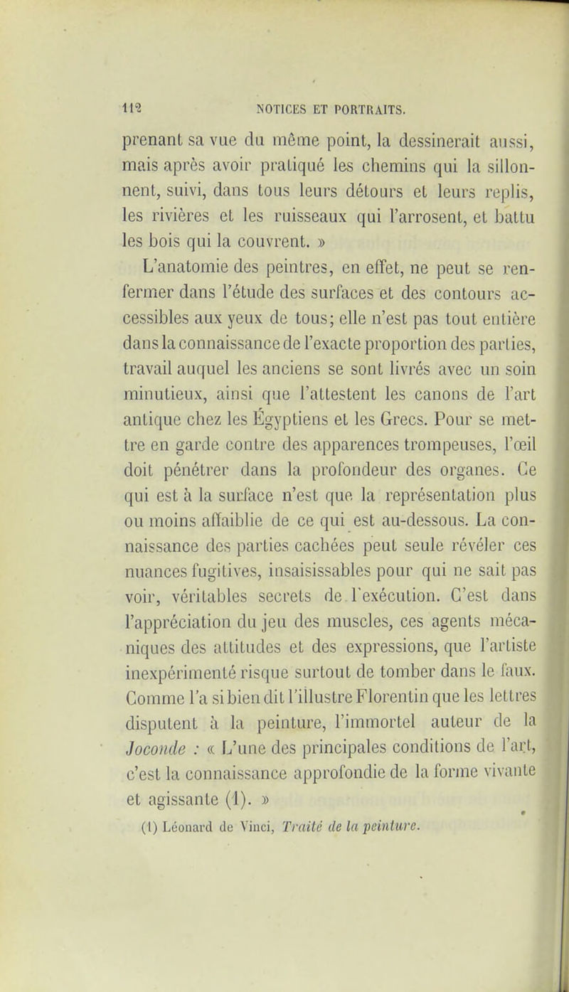 prenant sa vue du même point, la dessinerait aussi, mais après avoir pratiqué les chemins qui la sillon- nent, suivi, dans tous leurs détours et leurs replis, les rivières et les ruisseaux qui l'arrosent, et battu les bois qui la couvrent. » L'anatomie des peintres, en effet, ne peut se ren- fermer dans l'étude des surfaces et des contours ac- cessibles aux yeux de tous; elle n'est pas tout entière dans la connaissance de l'exacte proportion des parties, travail auquel les anciens se sont livrés avec un soin minutieux, ainsi que l'attestent les canons de l'art antique chez les Égyptiens et les Grecs. Pour se met- tre en garde contre des apparences trompeuses, l'œil doit pénétrer dans la profondeur des organes. Ce qui est à la surface n'est que la représentation plus ou moins affaiblie de ce qui est au-dessous. La con- naissance des parties cachées peut seule révéler ces nuances fugitives, insaisissables pour qui ne sait pas voir, véritables secrets de l'exécution. C'est dans l'appréciation du jeu des muscles, ces agents méca- niques des attitudes et des expressions, que l'artiste inexpérimenté risque surtout de tomber dans le faux. Comme l'a si bien dit l'illustre Florentin que les lettres disputent à la peinture, l'immortel auteur de la Joconde : «. L'une des principales conditions de l'arl, c'est la connaissance approfondie de la forme vivante et agissante (4). » (1) Léonard de Vinci, Traité de la peinture.