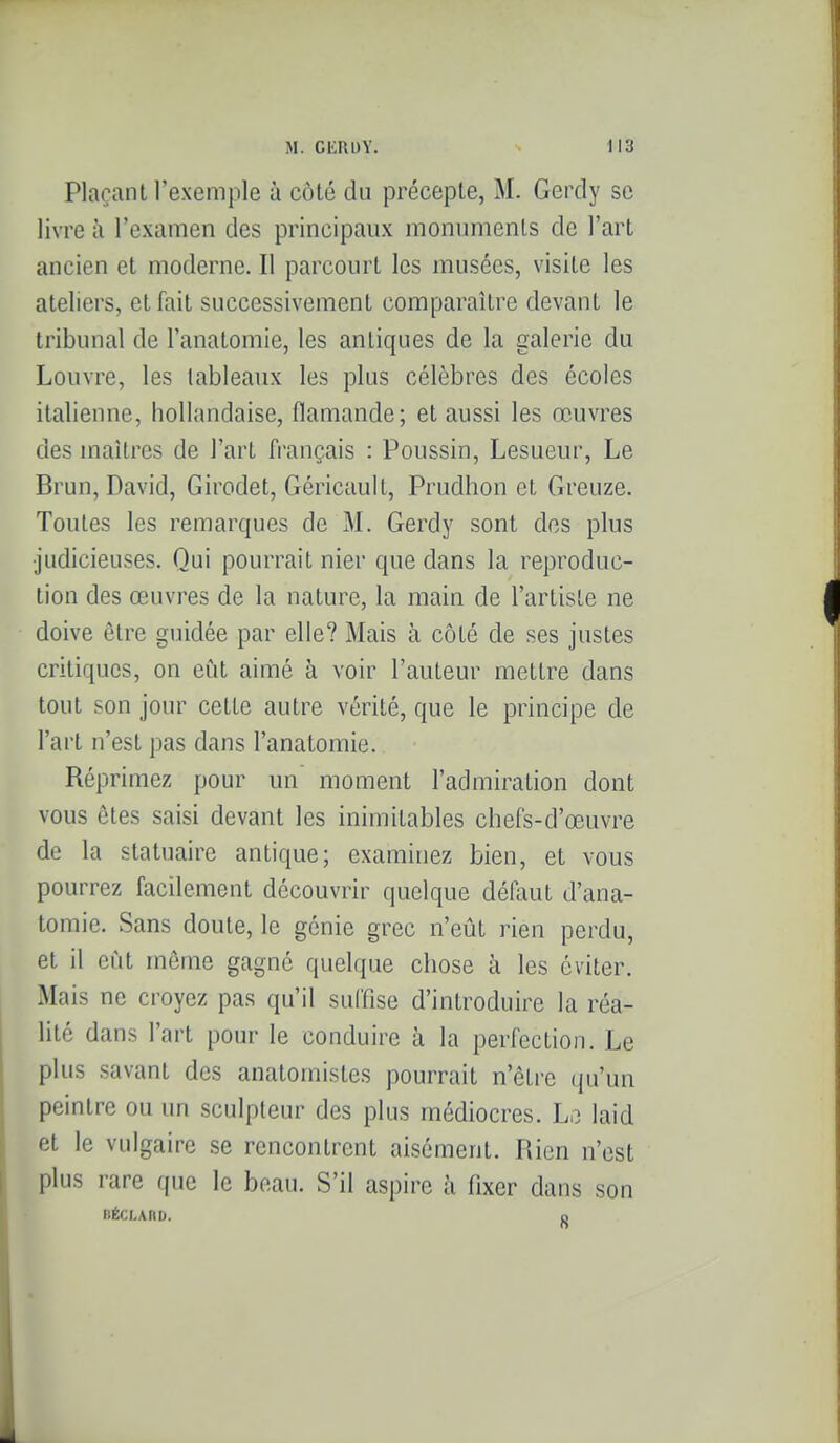 Plaçant l'exemple à côté du précepte, M. Gerdy se livre à l'examen des principaux monuments de l'art ancien et moderne. Il parcourt les musées, visite les ateliers, et fait successivement comparaître devant le tribunal de l'anatomie, les antiques de la galerie du Louvre, les tableaux les plus célèbres des écoles italienne, hollandaise, flamande; et aussi les œuvres des maîtres de l'art français : Poussin, Lesueur, Le Brun, David, Girodet, Géricault, Prudhon et Greuze. Toutes les remarques de M. Gerdy sont dos plus •judicieuses. Qui pourrait nier que dans la reproduc- tion des œuvres de la nature, la main de l'artiste ne doive être guidée par elle? Mais à côté de ses justes critiques, on eût aimé à voir l'auteur mettre dans tout son jour cette autre vérité, que le principe de l'art n'est pas dans l'anatomie. Réprimez pour un moment l'admiration dont vous êtes saisi devant les inimitables chefs-d'œuvre de la statuaire antique; examinez bien, et vous pourrez facilement découvrir quelque défaut d'ana- tomie. Sans doute, le génie grec n'eût rien perdu, et il eût même gagné quelque chose à les éviter. Mais ne croyez pas qu'il suffise d'introduire la réa- lité dans l'art pour le conduire à la perfection. Le plus savant des anatoinistes pourrait n'être (ju'un peintre ou un sculpteur des plus médiocres. Le laid et le vulgaire se rencontrent aisément. Rien n'est plus rare que le beau. S'il aspire à fixer dans son IlÉCLARD. 0