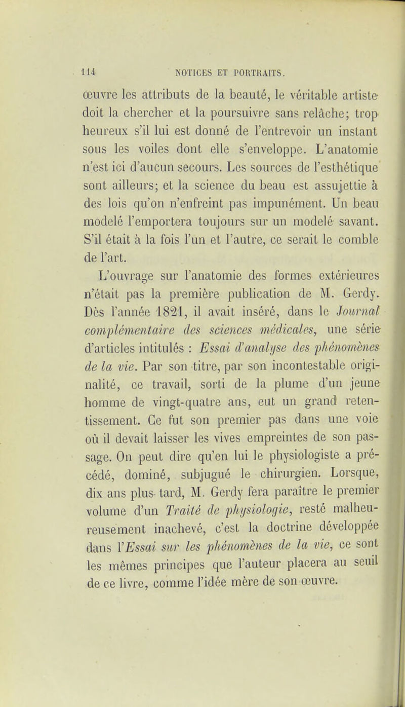 œuvre les attributs de la beauté, le véritable artiste doit la chercher et la poursuivre sans relâche; trop heureux s'il lui est donné de l'entrevoir un instant sous les voiles dont elle s'enveloppe. L'anatomie n'est ici d'aucun secours. Les sources de l'esthétique sont ailleurs; et la science du beau est assujettie à des lois qu'on n'enfreint pas impunément. Un beau modelé l'emportera toujours sur un modelé savant. S'il était à la fois l'un et l'autre, ce serait le comble de l'art. L'ouvrage sur l'anatomie des formes extérieures n'était pas la première publication de M. Gerdy. Dès l'année 1821, il avait inséré, dans le Journal complémentaire des sciences médicales, une série d'articles intitulés : Essai d'analyse des phénomènes de la vie. Par son titre, par son incontestable origi- nalité, ce travail, sorti de la plume d'un jeune homme de vingt-quatre ans, eut un grand reten- tissement. Ce fut son premier pas dans une voie où il devait laisser les vives empreintes de son pas- sage. On peut dire qu'en lui le physiologiste a pré- cédé, dominé, subjugué le chirurgien. Lorsque, dix ans plus- tard, M. Gerdy fera paraître le premier volume d'un Trailé do physiologie, resté malheu- reusement inachevé, c'est la doctrine développée dans VEssai sur les phénomènes de la vie, ce sont les mêmes principes que l'auteur placera au seuil de ce livre, comme l'idée mère de son œuvre.