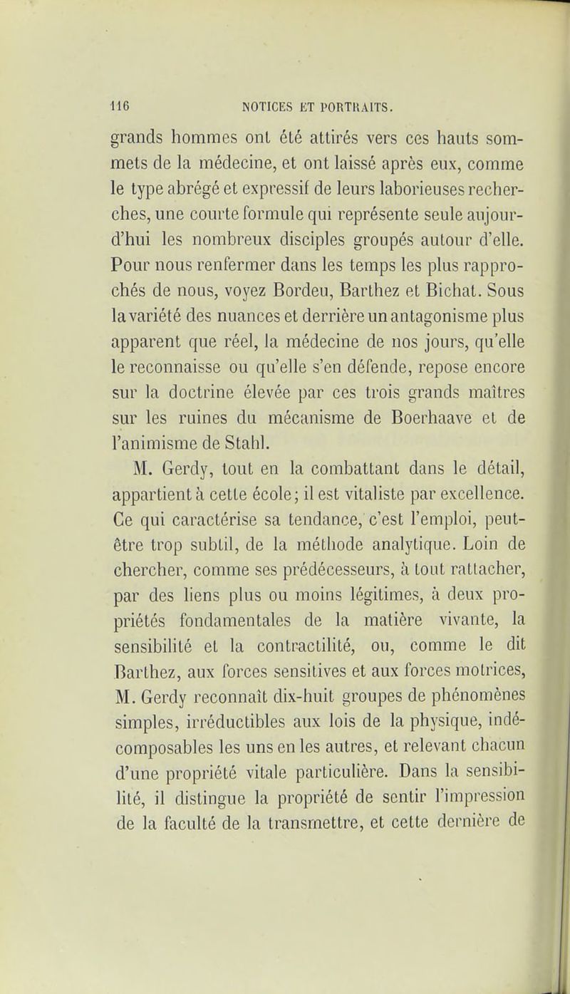 grands hommes ont été attirés vers ces hauts som- mets de la médecine, et ont laissé après eux, comme le type abrégé et expressif de leurs laborieuses recher- ches, une courte formule qui représente seule aujour- d'hui les nombreux disciples groupés autour d'elle. Pour nous renfermer dans les temps les plus rappro- chés de nous, voyez Bordeu, Barthez et Bichat. Sous la variété des nuances et derrière un antagonisme plus apparent que réel, la médecine de nos jours, qu'elle le reconnaisse ou qu'elle s'en défeude, repose encore sur la doctrine élevée par ces trois grands maîtres sur les ruines du mécanisme de Boerhaave et de l'animisme de Stahl. M. Gerdy, tout en la combattant dans le détail, appartient à cette école; il est vitaliste par excellence. Ce qui caractérise sa tendance, c'est l'emploi, peut- être trop subtil, de la méthode analytique. Loin de chercher, comme ses prédécesseurs, à tout rattacher, par des liens plus ou moins légitimes, à deux pro- priétés fondamentales de la matière vivante, la sensibilité et la contractilité, ou, comme le dit Barthez, aux forces sensitives et aux forces motrices, M. Gerdy reconnaît dix-huit groupes de phénomènes simples, irréductibles aux lois de la physique, indé- composables les uns en les autres, et relevant chacun d'une propriété vitale particulière. Dans la sensibi- lité, il distingue la propriété de sentir l'impression de la faculté de la transmettre, et cette dernière de