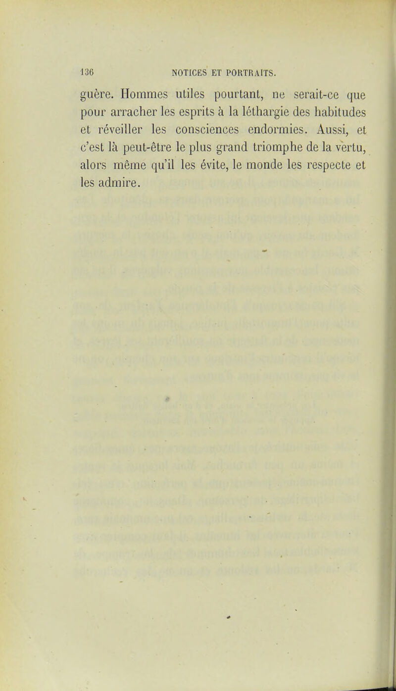 guère. Hommes utiles pourtant, ne serait-ce que pour arracher les esprits à la léthargie des habitudes et réveiller les consciences endormies. Aussi, et c'est là peut-être le plus grand triomphe de la vertu, alors même qu'il les évite, le monde les respecte et les admire.