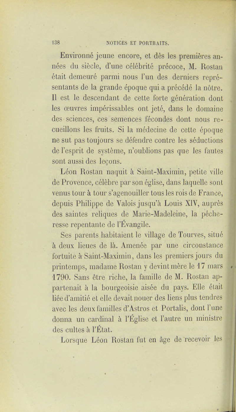 Environné jeune encore, et dès les premières an- nées du siècle, d'une célébrité précoce, M. Rostan était demeuré parmi nous l'un des derniers repré- sentants de la grande époque qui a précédé la nôtre. Il est le descendant de cette forte génération dont les œuvres impérissables ont jeté, dans le domaine des sciences, ces semences fécondes dont nous re- cueillons les fruits. Si la médecine de cette époque ne sut pas toujours se défendre contre les séductions de l'esprit de système, n'oublions pas que les fautes sont aussi des leçons. Léon Rostan naquit à Saint-Maximin, petite ville de Provence, célèbre par son église, dans laquelle sont venus tour à tour s'agenouiller tous les rois de France, depuis Philippe de Valois jusqu'à Louis XIV, auprès des saintes reliques de Marie-Madeleine, la péche- resse repentante de l'Évangile. Ses parents habitaient le village de Tourves, situé à deux lieues de là. Amenée par une circonstance fortuite à Saint-Maximin, dans les premiers jours du printemps, madame Rostan y devint mère le 17 mars 1790. Sans être riche, la famille de M. Rostan ap- partenait à la bourgeoisie aisée du pays. Elle était liée d'amitié et elle devait nouer des liens plus tendres avec les deux familles d'Astros et Portails, dont l'une donna un cardinal à l'Église et l'autre un ministre des cultes à l'Etat. Lorsque Léon Rostan fut en âge de recevoir les