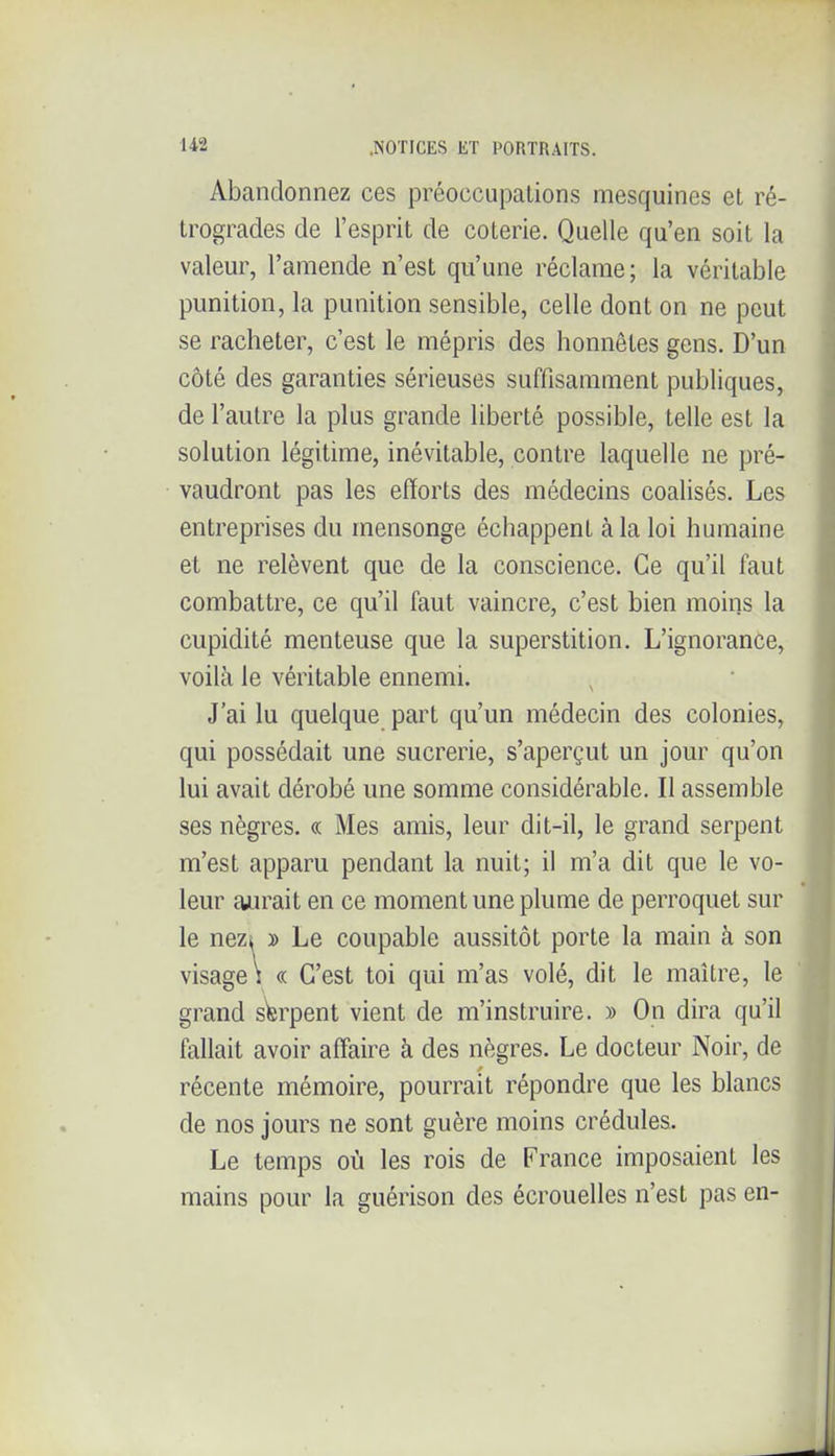 Abandonnez ces préoccupations mesquines et ré- trogrades de l'esprit de coterie. Quelle qu'en soit la valeur, l'amende n'est qu'une réclame; la véritable punition, la punition sensible, celle dont on ne peut se racheter, c'est le mépris des honnêtes gens. D'un côté des garanties sérieuses suffisamment publiques, de l'autre la plus grande liberté possible, telle est la solution légitime, inévitable, contre laquelle ne pré- vaudront pas les efforts des médecins coalisés. Les entreprises du mensonge échappent à la loi humaine et ne relèvent que de la conscience. Ce qu'il faut combattre, ce qu'il faut vaincre, c'est bien moins la cupidité menteuse que la superstition. L'ignorance, voilà le véritable ennemi. J'ai lu quelque part qu'un médecin des colonies, qui possédait une sucrerie, s'aperçut un jour qu'on lui avait dérobé une somme considérable. Il assemble ses nègres. « Mes amis, leur dit-il, le grand serpent m'est apparu pendant la nuit; il m'a dit que le vo- leur aurait en ce moment une plume de perroquet sur le nezii » Le coupable aussitôt porte la main à son visage \ « C'est toi qui m'as volé, dit le maître, le grand sWpent vient de m'instruire. » On dira qu'il fallait avoir affaire à des nègres. Le docteur Noir, de récente mémoire, pourrait répondre que les blancs de nos jours ne sont guère moins crédules. Le temps où les rois de France imposaient les mains pour la guérison des écrouelles n'est pas en-
