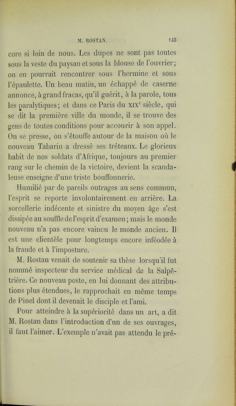 core si loin de nous. Les dupes ne sont pas toutes sous la veste du paysan et sous la blouse de l'ouvrier; on en pourrait rencontrer sous l'hermine et sous l'épauletle. Un beau matin, un échappé de caserne annonce, à grand fracas, qu'il guérit, à la parole, tous les |3aralytiques; et dans ce Paris du xix° siècle, qui se dit la première ville du monde, il se trouve des gens de toutes conditions pour accourir à son appel. On se presse, on s'étouffe autour de la maison où le nouveau Tabarin a dressé ses tréteaux. Le glorieux habit de nos soldats d'Afrique, toujours au premier rang sur le chemin de la victoire, devient la scanda- leuse enseigne d'une triste bouffonnerie. Humilié par de pareils outrages au sens commun, l'esprit se reporte involontairement en arrière. La sorcellerie indécente et sinistre du moyen âge s'est dissipée au souffle de l'esprit d'examen; mais le monde nouveau n'a pas encore vaincu le monde ancien. 11 est une clientèle pour longtemps encore inféodée à la fraude et à l'imposture. ^L Rostan venait de soutenir sa thèse lorsqu'il fut nommé inspecteur du service médical de la Salpê- trière. Ce nouveau poste, en lui donnant des attribu- tions plus étendues, le rapprochait en même temps de Pinel dont il devenait le disciple et l'ami. Pour atteindre h la supériorité dans un art, a dit M. Rostan dans l'introduction d'un de ses ouvrages, il faut l'aimer. L'exemple n'avait pas attendu le pré-