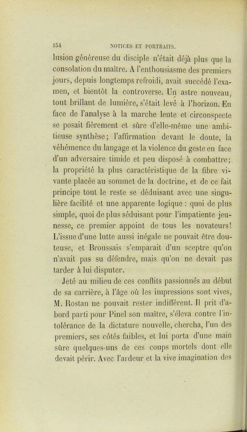 lusion généreuse du disciple n'était déjà plus que la consolation du maître. A l'enthousiasme des premiers jours, depuis longtemps refroidi, avait succédé l'exa- men, et bientôt la controverse. Un astre nouveau, tout brillant de lumière, s'était levé à l'horizon. En face de l'analyse à la marche lente et circonspecte se posait fièrement et sûre d'elle-même une ambi- tieuse synthèse; l'affirmation devant le doute, la véhémence du langage et la violence du geste en face d'un adversaire timide et peu disposé à combattre; la propriété la plus caractéristique de la fibre vi- vante placée au sommet de la doctrine, et de ce fait principe tout le reste se déduisant avec une singu- lière facilité et une apparente logique : quoi de plus simple, quoi de plus séduisant pour l'impatiente jeu- nesse, ce premier appoint de tous les novateurs! L'issue d'une lutte aussi inégale ne pouvait être dou- teuse, et Broussais s'emparait d'un sceptre qu'on n'avait pas su défendre, mais qu'on ne devait pas tarder à lui disputer. Jeté au milieu de ces conflits passionnés au début de sa carrière, à l'âge où les impressions sont vives, M. Rostan ne pouvait rester indiflérent. Il prit d'a- bord parti pour Pinel son maître, s'éleva contre l'in- tolérance de la dictature nouvelle, chercha, l'un des premiers, ses côtés tliibles, et lui porta d'une main sijre quelques-uns de ces coups mortels dont elle devait périr. Avec l'ardeur et la vive imagination des
