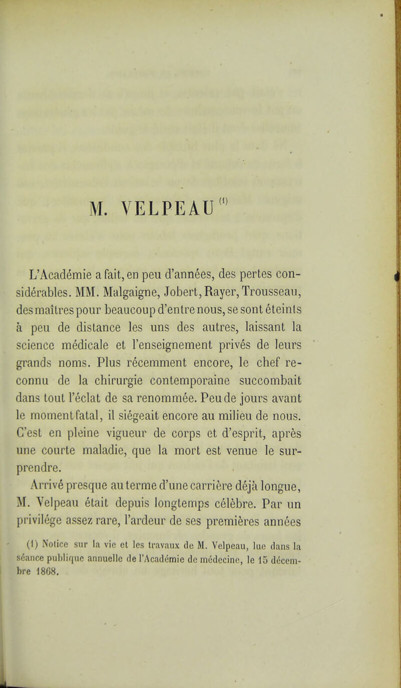 M. VELPEAU L'Académie a fait, en peu d'années, des pertes con- sidérables. MM. Malgaigne, Jobert,Rayer, Trousseau, des maîtres pour beaucoup d'entre nous, se sont éteints à peu de distance les uns des autres, laissant la science médicale et l'enseignement privés de leurs grands noms. Plus récemment encore, le chef re- connu de la chirurgie contemporaine succombait dans tout l'éclat de sa renommée. Peu de jours avant le moment fatal, il siégeait encore au milieu de nous. C'est en pleine vigueur de corps et d'esprit, après une courte maladie, que la mort est venue le sur- prendre. Arrivé presque au terme d'une carrière déjà longue, M. Velpeau était depuis longtemps célèbre. Par un privilège assez rare, l'ardeur de ses premières années (I) Notice sur la vie et les travaux de M. Velpeau, lue dans la séance pul)Iif|uc annuelle de l'Académie de médecine, le 15 décem- bre 18G8.