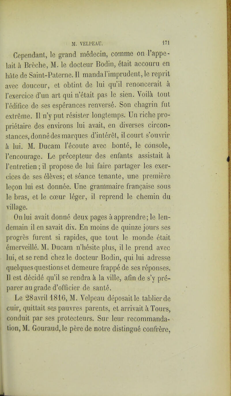 Cependant, le grand médecin, comme on rappe- lait à Brèche, M. le docteur Bodin, était accouru en hàle de Saint-Paterne. Il mandarimprudent,le reprit avec douceur, et obtint de lui qu'il renoncerait à l'exercice d'un art qui n'était pas le sien. Voilà tout l'édifice de ses espérances renversé. Son chagrin fut extrême. Il n'y put résister longtemps. Un riche pro- priétaire des environs lui avait, en diverses circon- stances, donné des marques d'intérêt, il court s'ouvrir à lui. M. Ducam fécoute avec bonté, le console, l'encourage. Le précepteur des enfants assistait à l'entretien ; il propose de lui faire partager les exer- cices de ses élèves; et séance tenante, une première leçon lui est donnée. Une grammaire française sous le bras, et le cœur léger, il reprend le chemin du village. On lui avait donné deux pages à apprendre; le len- demain il en savait dix. En moins de quinze jours ses progrès furent si rapides, que tout le monde était émerveillé. M. Ducam n'hésite plus, il le prend avec lui, et se rend chez le docteur Bodin, qui lui adresse quelques questions et demeure frappé de ses réponses. II est décidé qu'il se rendra à la ville, afin de s'y pré- parer au grade d'officier de santé. Le 28avril 1816, M. Velpeau déposait le tablier de cuir, quittait sas pauvres parents, et arrivait îi Tours, conduit par ses protecteurs. Sur leur recommanda- tion, M. Gouraudjle père de notre distingué confrère,