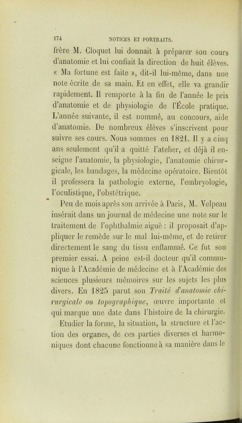 frère M. Cloquet lui donnait à préparer son cours d'anatomie et lui confiait la direction de huit élèves. (( Ma fortune est faite », dit-il lui-même, dans une note écrite de sa main. Et en effet, elle va grandir rapidement. Il remporte à la fin de l'année le prix d'anatomie et de physiologie de l'École pratique. L'année suivante, il est nommé, au concours, aide d'anatomie. De nombreux élèves s'inscrivent pour suivre ses cours. Nous sommes en 1821. Il y a cinq ans seulement qu'il a quitté l'atelier, et déjà il en- seigne l'anatomie, la physiologie, l'anatomie chirur- gicale, les bandages, la médecine opératoire. Bientôt il professera la pathologie externe, l'embryologie, l'oculistique, l'obstétrique. Peu de mois après son arrivée à Paris, M. Velpeau insérait dans un journal de médecine une note sur le traitement de l'oplithalmie aiguë : il proposait d'ap- pliquer le remède sur le mal lui-même, et de retirer directement le sang du tissu enflammé. Ce fut son premier essai. A peine est-il docteur qu'il commu- nique à l'Académie de médecine et à l'Académie des sciences plusieurs mémoires sur les sujets les plus divers. En 1825 parut son Traité d'anatomie chi- rurgicale ou topographique, œuvre importante et qui marque une date dans l'histoire de la chirurgie. Etudier la forme, la situation, la structure et l'ac- tion des organes, de ces parties diverses et harmo- niques dont chacune fonctionne à sa manière dans le