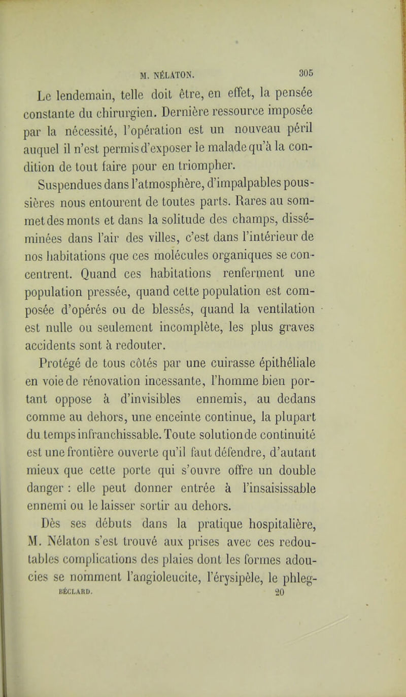 Le lendemain, telle doit être, en effet, la pensée constante du chirurgien. Dernière ressource imposée par la nécessité, l'opération est un nouveau péril auquel il n'est permis d'exposer le malade qu'à la con- dition de tout faire pour en triompher. Suspendues dans l'atmosphère, d'impalpables pous- sières nous entourent de toutes parts. Rares au som- met des monts et dans la soHtude des champs, dissé- minées dans l'air des villes, c'est dans l'intérieur de nos habitations que ces molécules organiques se con- centrent. Quand ces habitations renferment une population pressée, quand cette population est com- posée d'opérés ou de blessés, quand la ventilation est nulle ou seulement incomplète, les plus graves accidents sont à redouter. Protégé de tous côtés par une cuirasse épithéliale en voiede rénovation incessante, l'homme bien por- tant oppose à d'invisibles ennemis, au dedans comme au dehors, une enceinte continue, la plupart du temps infranchissable. Toute solutionde continuité est une frontière ouverte qu'il faut défendre, d'autant mieux que cette porte qui s'ouvre ofîre un double danger : elle peut donner entrée à l'insaisissable ennemi ou le laisser sortir au dehors. Dès ses débuts dans la pratique hospitalière, M. Nélaton s'est trouvé aux prises avec ces redou- tables complications des plaies dont les formes adou- cies se nomment l'angioleucite, l'érysipèle, le phleg- BÉCLARD. 20