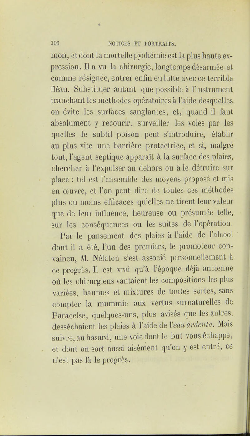 mon, et dont la mortelle pyohémie est la plus haute ex- pression. Il a vu la chirurgie, longtemps désarmée et comme résignée, entrer entin en lutte avec ce terrible fléau. Substituer autant que possible à l'instrument tranchant les méthodes opératoires à l'aide desquelles on évite les surfaces sanglantes, et, quand il faut absolument y recourir, surveiller les voies par les quelles le subtil poison peut s'introduire, établir au plus vite une barrière protectrice, et si, malgré tout, l'agent seplique apparaît à la surface des plaies, chercher à l'expulser au dehors ou à le détruire sur place : tel est l'ensemble des moyens proposé et mis en œuvre, et l'on peut dire de toutes ces méthodes plus ou moins efficaces qu'elles ne tirent leur valeur que de leur influence, heureuse ou présumée telle, sur les conséquences ou les suites de l'opération. Par le pansement des plaies à l'aide de l'alcool dont il a été, l'un des premiers, le promoteur con- vaincu, M. Nélaton s'est associé personnellement à ce progrès. Il est vrai qu'à l'époque déjà ancienne où les chirurgiens vantaient les compositions les plus variées, baumes et mixtures de toutes sortes, sans compter la mummie aux vertus surnaturelles de Paracelse, quelques-uns, plus avisés que les autres, desséchaient les plaies à l'aide de Veau ardente. Mais suivre, au hasard, une voie dont le but vous échappe, et dont on sort aussi aisément qu'on y est entré, ce n'est pas là le progrès.