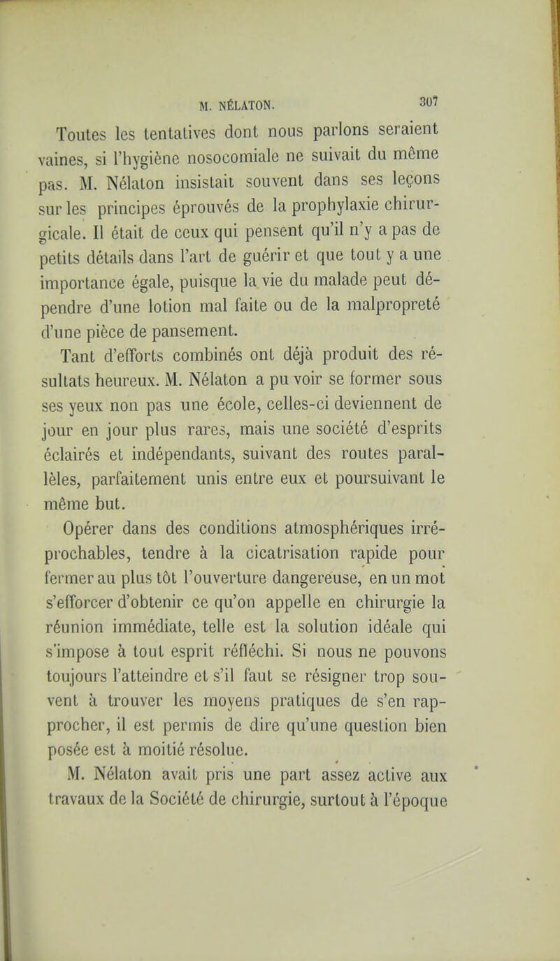 Toutes les tentatives dont nous parlons seraient vaines, si l'hygiène nosocomiale ne suivait du même pas. M. Nélaton insistait souvent dans ses leçons sur les principes éprouvés de la prophylaxie chirur- gicale. Il était de ceux qui pensent qu'il n'y a pas de petits détails dans l'art de guérir et que tout y a une importance égale, puisque la vie du malade peut dé- pendre d'une lotion mal faite ou de la malpropreté d'une pièce de pansement. Tant d'efforts combinés ont déjà produit des ré- sultats heureux. M. Nélaton a pu voir se former sous ses yeux non pas une école, celles-ci deviennent de jour en jour plus rares, mais une société d'esprits éclairés et indépendants, suivant des routes paral- lèles, parfaitement unis entre eux et poursuivant le même but. Opérer dans des conditions atmosphériques irré- prochables, tendre à la cicatrisation rapide pour fermer au plus tôt l'ouverture dangereuse, en un mot s'efforcer d'obtenir ce qu'on appelle en chirurgie la réunion immédiate, telle est la solution idéale qui s'impose à tout esprit réfléchi. Si nous ne pouvons toujours l'atteindre et s'il faut se résigner trop sou- vent à trouver les moyens pratiques de s'en rap- procher, il est permis de dire qu'une question bien posée est à moitié résolue. M. Nélaton avait pris une part assez active aux travaux de la Société de chirurgie, surtout à l'époque