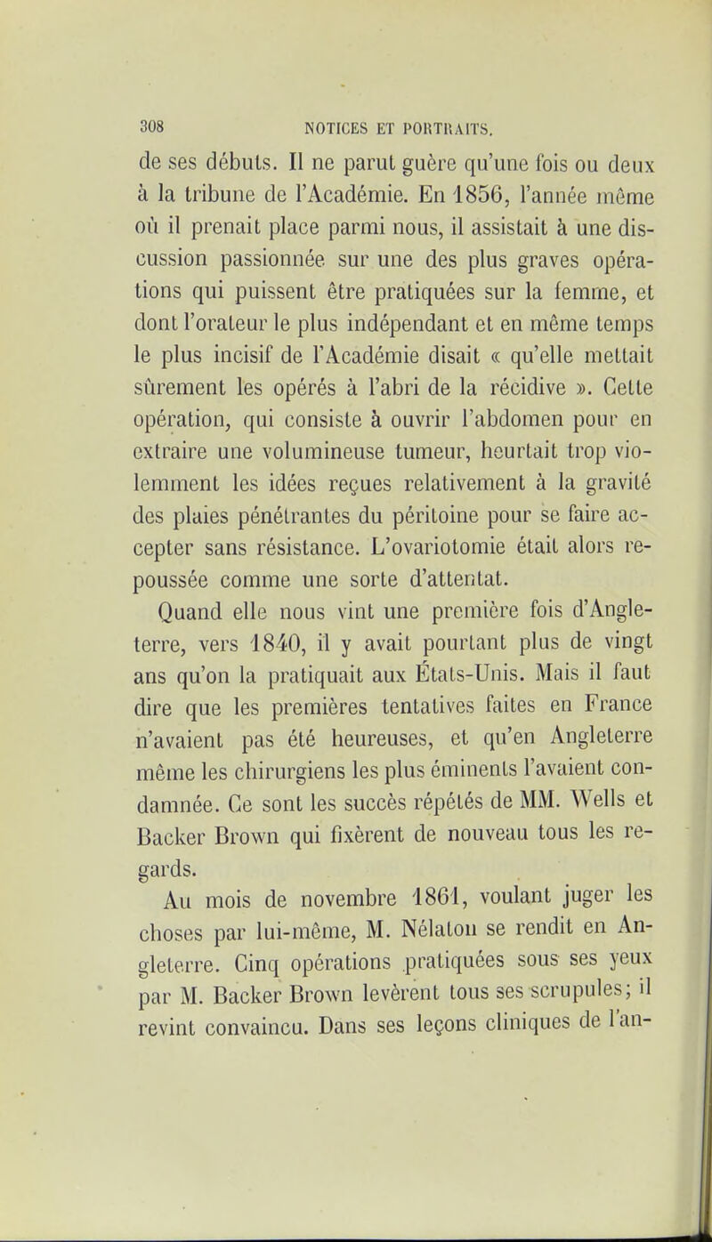 de ses débuis. Il ne parut guère qu'une fois ou deux à la tribune de l'Académie. En 1856, l'année môme où il prenait place parmi nous, il assistait à une dis- cussion passionnée sur une des plus graves opéra- tions qui puissent être pratiquées sur la femme, et dont l'orateur le plus indépendant et en même temps le plus incisif de l'Académie disait « qu'elle mettait sûrement les opérés à l'abri de la récidive ». Celte opération, qui consiste à ouvrir l'abdomen pour en extraire une volumineuse tumeur, heurtait trop vio- lemment les idées reçues relativement à la gravité des plaies pénétrantes du péritoine pour se faire ac- cepter sans résistance. L'ovariotomie était alors re- poussée comme une sorte d'attentat. Quand elle nous vint une première fois d'Angle- terre, vers 1840, il y avait pourtant plus de vingt ans qu'on la pratiquait aux États-Unis. Mais il faut dire que les premières tentatives faites en France n'avaient pas été heureuses, et qu'en Angleterre même les chirurgiens les plus éminenls l'avaient con- damnée. Ce sont les succès répétés de MM. Wells et Backer Brown qui fixèrent de nouveau tous les re- gards. Au mois de novembre 1861, voulant juger les choses par lui-même, M. Nélaton se rendit en An- gleterre. Cinq opérations pratiquées sous ses yeux par M. Backer Brown levèrent tous ses scrupules; il revint convaincu. Dans ses leçons cliniques de l'an-