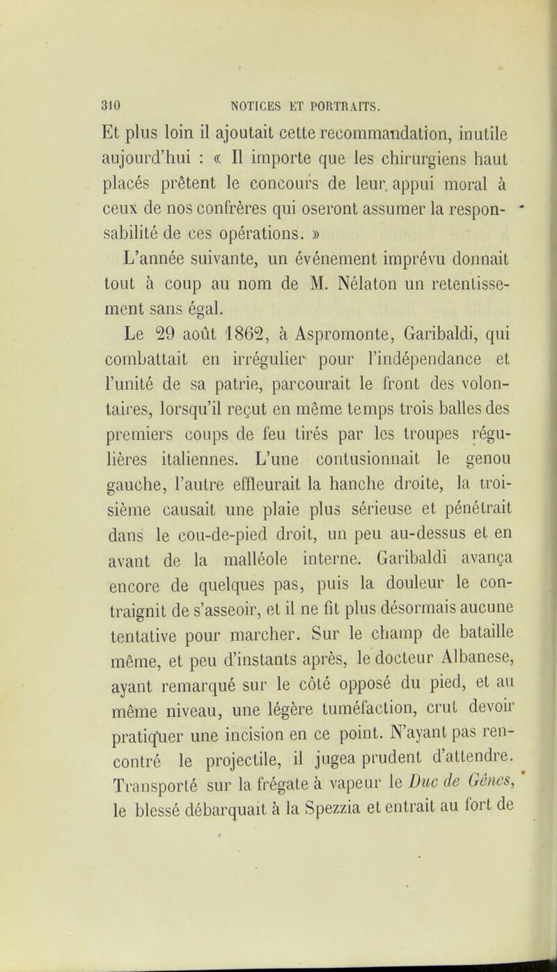 Et plus loin il ajoutait cette recommandation, inutile aujourd'hui : « Il importe que les chirurgiens haut placés prêtent le concours de leur, appui moral à ceux de nos confrères qui oseront assumer la respon- sabilité de ces opérations. » L'année suivante, un événement imprévu donnait tout à coup au nom de M. Nélaton un retentisse- ment sans ésral. Le 29 août 1862, à Aspromonte, Garibaldi, qui combattait en irrégulier pour l'indépendance et l'unité de sa patrie, parcourait le front des volon- taires, lorsqu'il reçut en même temps trois balles des premiers coups de feu tirés par les troupes régu- lières italiennes. L'une contusionnait le genou gauche, l'autre effleurait la hanche droite, la troi- sième causait une plaie plus sérieuse et pénétrait dans le cou-de-pied droit, un peu au-dessus et en avant de la malléole interne. Garibaldi avança encore de quelques pas, puis la douleur le con- traignit de s'asseoir, et il ne fit plus désormais aucune tentative pour marcher. Sur le champ de bataille même, et peu d'instants après, le docteur Albanese, ayant remarqué sur le côté opposé du pied, et au même niveau, une légère tuméfaction, crut devoir pratiq*uer une incision en ce point. N'ayant pas ren- contré le projectile, il jugea prudent d'attendre. Transporté sur la frégate à vapeur le Duc de Gênes, le blessé débarquait à la Spezzia et entrait au fort de