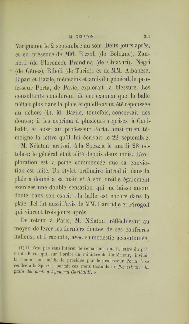 Vai'ignano, le 2 septembre au soir. Deux jours après, et en présence de MM. Rizzoli (de Bologne), Zan- netli (de Florence), Prandina (de Chiavari), Negri • (de Gênes), Riboli (de Turin), et de MM. Albanese, Ripari et Bazile, médecins et amis du général, le pro- fesseur Porta, de Pavie, explorait la blessure. Les consultants conclurent de cet examen que la balle n'était plus dans la plaie etqu'elleavait été repoussée au dehors (1). M. Bazile, toutefois, conservait des doutes; il les exprima à plusieurs reprises à Gari- baldi, et aussi au professeur Porta, ainsi qu'en té- moigne la lettre qu'il lui écrivait le 22 septembre. M. Nélaton arrivait à la Spezzia le mardi 28 oc- tobre; le général était alité depuis deux mois. L'ex- ploration est à peine commencée que sa convic- tion est faite. Un stylet ordinaire introduit dans la plaie a donné à sa main et à son oreille également exercées une double sensation qui ne laisse aucun doute dans son esprit : la balle est encore dans la plaie. Tel fut aussi l'avis de MM. Partridje et Pirogoff qui vinrent trois jours après. De retour à Paris, M. Nélaton réfléchissait au moyen de lever les derniers doutes de ses confrères italiens; et il raconte, avec sa modestie accoutumée, (I) Il n'est pas sans inlcrét de remarquer que la leUrc du pré- fet de Pavie qui, sur l'ordre du ministre de l'intérieur, invitait la commission médicale présidée par l.e professeur Porta à se rendre à la Spezzia, portait ces mots textuels : « Per estrarre la palla del piede del gênerai Garibaldi, »