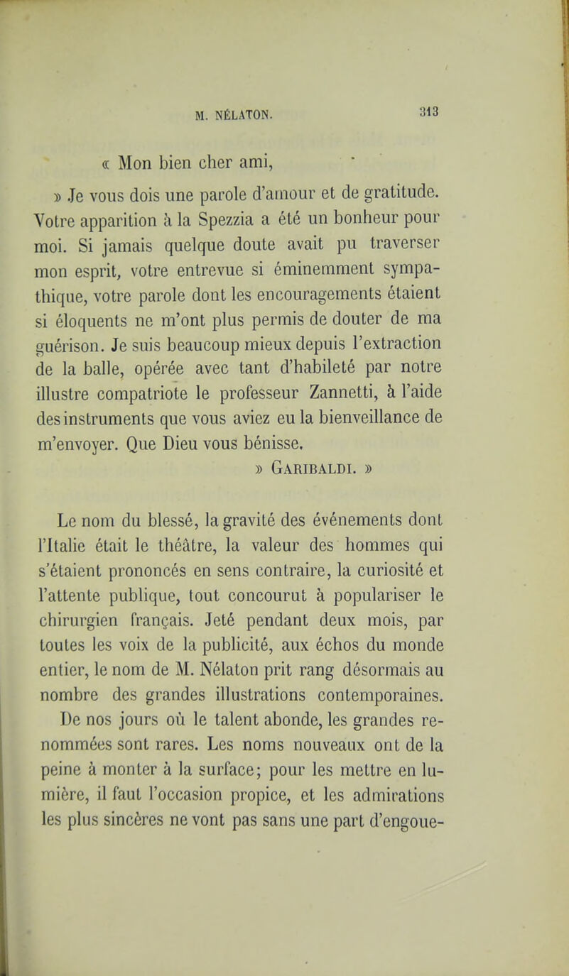 (c Mon bien cher ami, » Je vous dois une parole d'amour et de gratitude. Votre apparition à la Spezzia a été un bonheur pour moi. Si jamais quelque doute avait pu traverser mon esprit, votre entrevue si éminemment sympa- thique, votre parole dont les encouragements étaient si éloquents ne m'ont plus permis de douter de ma guérison. Je suis bcciucoup mieux depuis l'extraction de la balle, opérée avec tant d'habileté par notre illustre compatriote le professeur Zannetti, à l'aide des instruments que vous aviez eu la bienveillance de m'envoyer. Que Dieu vous bénisse. » Garibaldi. » Le nom du blessé, la gravité des événements dont l'Italie était le théâtre, la valeur des hommes qui s'étaient prononcés en sens contraire, la curiosité et l'attente publique, tout concourut à populariser le chirurgien français. Jeté pendant deux mois, par toutes les voix de la pubUcité, aux échos du monde entier, le nom de M. Nélaton prit rang désormais au nombre des grandes illustrations contemporaines. De nos jours où le talent abonde, les grandes re- nommées sont rares. Les noms nouveaux ont de la peine à monter à la surface; pour les mettre en lu- mière, il faut l'occasion propice, et les admirations les plus sincères ne vont pas sans une part d'engoue-