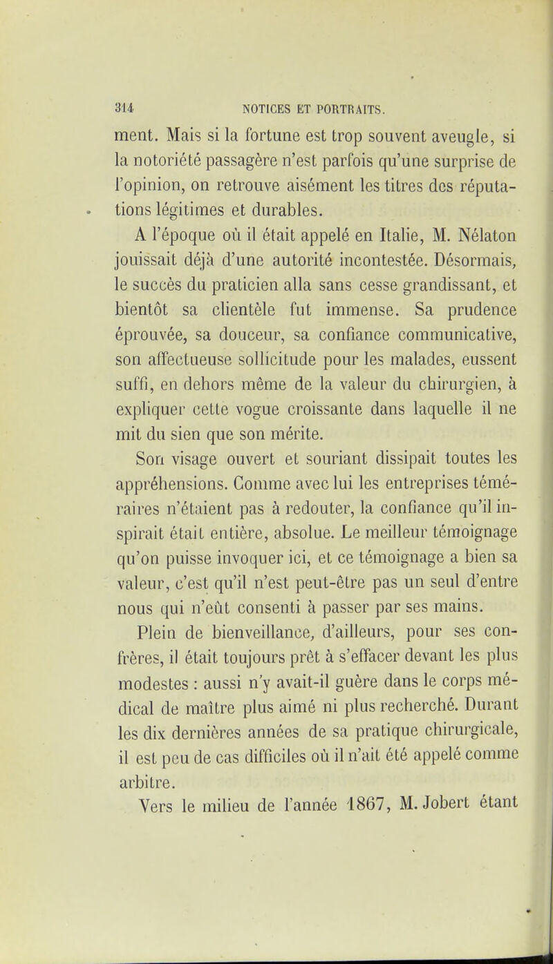 ment. Mais si la fortune est trop souvent aveugle, si la notoriété passagère n'est parfois qu'une surprise de l'opinion, on retrouve aisément les titres des réputa- tions légitimes et durables. A l'époque où il était appelé en Italie, M. Nélaton jouissait déjà d'une autorité incontestée. Désormais, le succès du praticien alla sans cesse grandissant, et bientôt sa clientèle fut immense. Sa prudence éprouvée, sa douceur, sa confiance communicative, son affectueuse sollicitude pour les malades, eussent suffi, en dehors même de la valeur du chirurgien, à expliquer cette vogue croissante dans laquelle il ne mit du sien que son mérite. Son visage ouvert et souriant dissipait toutes les appréhensions. Comme avec lui les entreprises témé- raires n'étaient pas à redouter, la confiance qu'il in- spirait était entière, absolue. Le meilleur témoignage qu'on puisse invoquer ici, et ce témoignage a bien sa valeur, c'est qu'il n'est peut-être pas un seul d'entre nous qui n'eut consenti h passer par ses mains. Plein de bienveillance, d'ailleurs, pour ses con- frères, il était toujours prêt à s'effacer devant les plus modestes : aussi n'y avait-il guère dans le corps mé- dical de maître plus aimé ni plus recherché. Durant les dix dernières années de sa pratique chirurgicale, il est peu de cas difficiles où il n'ait été appelé comme arbitre. Vers le milieu de l'année 1867, M.Jobert étant