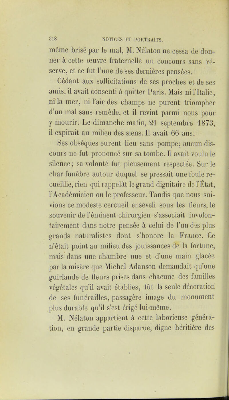 même brisé par le mal, M. Nélaton ne cessa de don- ner à cette œuvre fraternelle un concours sans ré- serve, et ce fut l'une de ses dernières pensées. Cédant aux sollicitations de ses proches et de ses amis, il avait consenti à quitter Paris. Mais ni l'Italie, m la mer, ni l'air des champs ne purent triompher d'un mal sans remède, et il revint parmi nous pour y mourir. Le dimanche matin, 21 septembre 1873, il expirait au milieu des siens. Il avait 66 ans. Ses obsèques eurent lieu sans pompe; aucun dis- cours ne fut prononcé sur sa tombe. Il avait voulu le silence; sa volonté fut pieusement respectée. Sur le char funèbre autour duquel se pressait une foule re- cueillie, rien qui rappelât le grand dignitaire de l'État, l'Académicien ou le professeur. Tandis que nous sui- vions ce modeste cercueil enseveU sous les fleurs, le souvenir de l'éminent chirurgien s'associait involon- tairement dans notre pensée à celui de l'un dos plus grands naturalistes dont s'honore la France. Ce n'était point au milieu des jouissances de la fortune, mais dans une chambre nue et d'une main glacée par la misère que Michel Adanson demandait qu'une guirlande de fleurs prises dans chacune des familles végétales qu'il avait établies, fût la seule décoration de ses funérailles, passagère image du monument plus durable qu'il s'est érigé lui-même. M. Nélaton appartient à cette laborieuse généra- tion, en grande partie disparue, digne héritière des