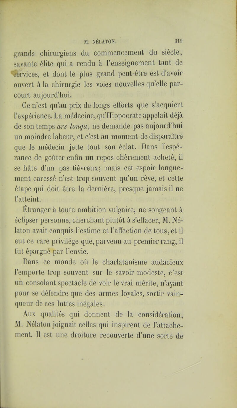 i^rands chirurgiens du commencement du siècle, savante élite qui a rendu à l'enseignement tant de ï-ervices, et dont le plus grand peut-être est d'avoir ouvert à la chirurgie les voies nouvelles qu'elle par- court aujourd'hui. Ce n'est qu'au prix de longs efforts que s'acquiert l'expérience. La médecine, qu'Hippocrate appelait déjà de son temps ars longa, ne demande pas aujourd'hui un moindre labeur, et c'est au moment de disparaître que le médecin jette tout son éclat. Dans l'espé- rance de goûter enfin un repos chèrement acheté, il se hâte d'un pas fiévreux; mais cet espoir longue- ment caressé n'est trop souvent qu'un rêve, et cette étape qui doit être la dernière, presque jamais il ne l'atteint. Étranger à toute ambition vulgaire, ne songeant à éclipser personne, cherchant plutôt à s'effacer, M. Né- laton avait conquis l'estime et l'affection de tous, et il eut ce rare privilège que, parvenu au premier rang, il fut épargné par l'envie. Dans ce monde où le charlatanisme audacieux l'emporte trop souvent sur le savoir modeste, c'est un consolant spectacle de voir le vrai mérite, n'ayant pour se défendre que des armes loyales, sortir vain- queur de ces luttes inégales. Aux qualités qui donnent de la considération, M. Nélaton joignait celles qui inspirent de l'attache- ment. Il est une droiture recouverte d'une sorte de