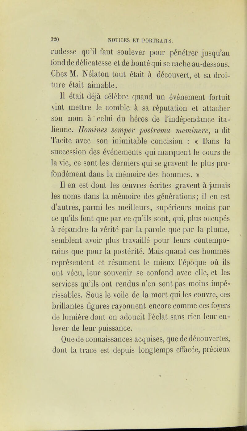 rudesse qu'il faut soulever pour pénétrer jusqu'au fond de délicatesse et de bonté qui se cache au-dessous. Chez M. Nélaton tout était à découvert, et sa droi- ture était aimable. Il était déjà célèbre quand un événement fortuit vint mettre le comble à sa réputation et attacher son nom à ' celui du héros de l'indépendance ita- lienne. Homines semper fostrema meminere, a dit Tacite avec son inimitable concision : « Dans la succession des événements qui marquent le cours de la vie, ce sont les derniers qui se gravent le plus pro- fondément dans la mémoire des hommes. » Il en est dont les œuvres écrites gravent à jamais les noms dans la mémoire des générations ; il en est d'autres, parmi les meilleurs, supérieurs moins par ce qu'ils font que par ce qu'ils sont, qui, plus occupés à répandre la vérité par la parole que par la plume, semblent avoir plus travaillé pour leurs contempo- rains que pour la postérité. Mais quand ces hommes représentent et résument le mieux l'époque où ils ont vécu, leur souvenir se confond avec elle, et les services qu'ils ont rendus n'en sont pas moins impé- rissables. Sous le voile de la mort qui les couvre, ces brillantes figui-es rayonnent encore comme ces foyers de lumière dont on adoucit l'éclat sans rien leur en- lever de leur puissance. Que de connaissances acquises, que de découvertes, dont la trace est depuis longtemps effacée, précieux
