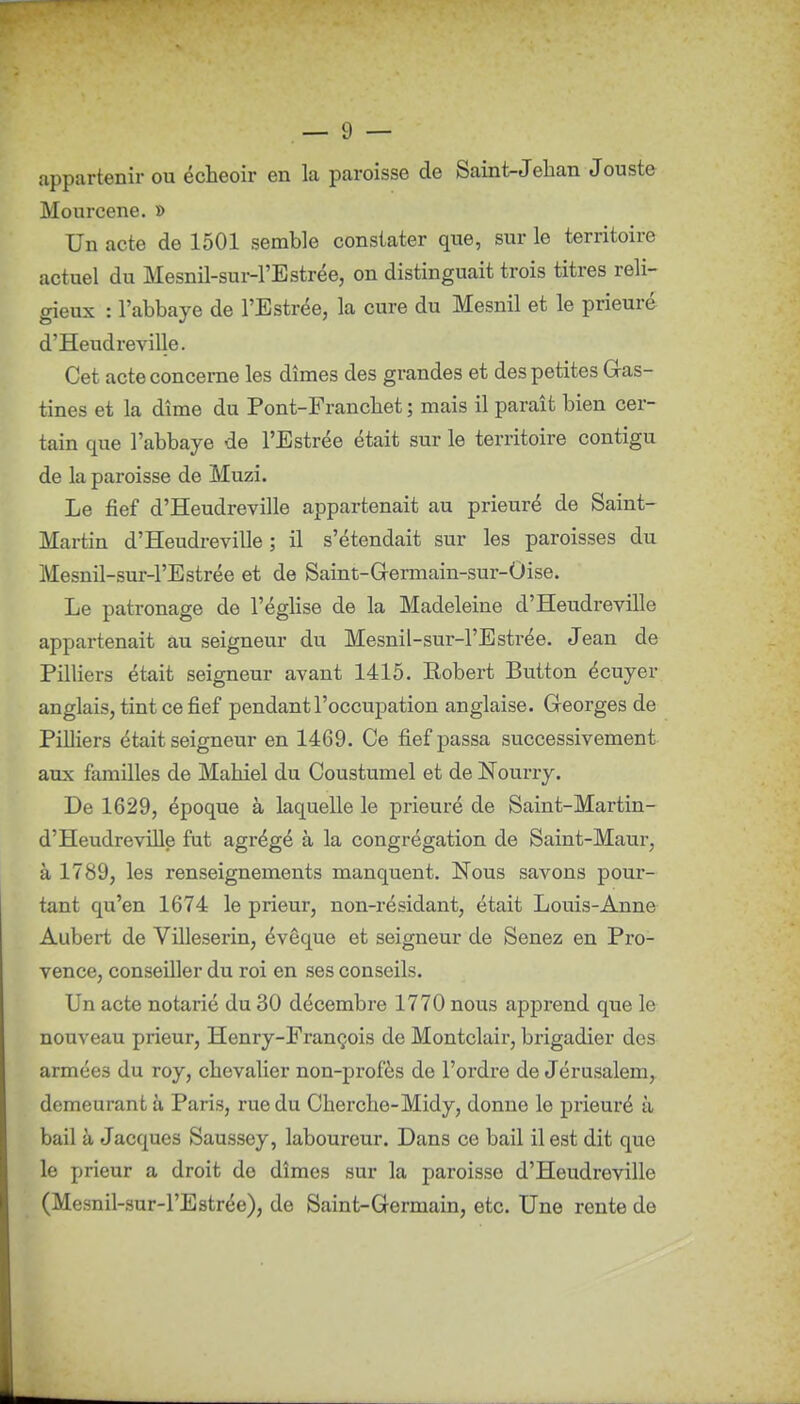 appartenir ou écheoir en la paroisse de Saint-Jehan Jouste Mourcene. » Un acte de 1501 semble constater que, sur le territoire actuel du Mesnil-sur-l'Estrée, on distinguait trois titres reli- gieux : l'abbaye de l'Estrée, la cure du Mesnil et le prieuré d'Heudreville. Cet acte concerne les dîmes des grandes et des petites Gas- tines et la dîme du Pont-Francbet ; mais il paraît bien cer- tain que l'abbaye de l'Estrée était sur le territoire contigu de la paroisse de Muzi. Le fief d'Heudreville appartenait au prieuré de Saint- Martin d'Heudreville ; il s'étendait sur les paroisses du Mesnil-sur-l'Estrée et de Saint-Germain-sur-Oise. Le patronage de l'église de la Madeleine d'Heudreville appartenait au seigneur du Mesnil-sur-l'Estrée. Jean de Pilliers était seigneur avant 1415. Robert Button écuyer anglais, tint ce fief pendant l'occupation anglaise. Georges de Pilliers était seigneur en 1469. Ce fief passa successivement aux familles de Maliiel du Coustumel et de Nourry. De 1629, époque à laquelle le prieuré de Saint-Martin- d'HeudreviUe fut agrégé à la congrégation de Saint-Maur, à 1789, les renseignements manquent. Nous savons pour- tant qu'en 1674 le prieur, non-résidant, était Louis-Anne Aubert de Villeserin, évêque et seigneur de Senez en Pro- vence, conseiller du roi en ses conseils. Un acte notarié du 30 décembre 1770 nous apprend que le nouveau prieur, Henry-François de Montclair, brigadier des armées du roy, chevalier non-profès de l'ordre de Jérusalem, demeurant à Paris, rue du Cherche-Midy, donne le prieuré à bail à Jacques Saussey, laboureur. Dans ce bail il est dit que le prieur a droit de dîmes sur la paroisse d'Heudreville (Mesnil-sur-l'Estrée), de Saint-Germain, etc. Une rente de