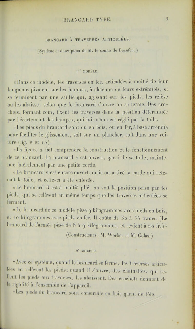 H K ANC Ain) TVlMv HUANCAIU) À THAVKHSKS AllTICULIiliS. (Système el description de AI. le comte de Bciiidorl.) 1 JIODEI.K. c-Daiis ce modèle, les traverses en 1er, arliciilées à moilié de leur longueur, pivotenl sur les hampes, à chacune de leurs exlrémilés, eL se lerminenl par une saillie (jui, agissant sur les pieds, les relève ou les ahaisse, selon (|ue le hrancard s’ouvre ou se lerme. Des cro- rhels, l’ormanl coin, li.venl les traverses dans la position déLerminèe par récarlemenl des ham|)es, qui lui-mème est réglé par la toile. ffLes pieds du brancard sont ou en bois, ou en lcr,à base arrondie pour l'aciliter le glissement, soit sur un plancher, soit dans une voi- ture (fig. f2 et 1 5). Cf La ligure 2 l'ait com[)rendrc la construction et le ronctionnement de ce hrancard. Le brancard i est ouvert, garni de sa toile, mainte- nue latéralement jtar une petite corde. ce Le brancard 2 est encore ouvert, mais on a tiré la corde qui rete- nait la toile, et celle-ci a été enlevée. Cf Le brancard 3 est à moitié plié, on voit la position prise par les pieds, ([ui se relèvent en meme tenq)s (jue les traverses articulées se lerment. fcLe brancard de ce modèle pèse 9 kilogrammes avec pieds en bois, et 10 kilogrammes avec pieds en 1er. 11 coûte de 3o à 35 francs. (Le hrancard de l’armée pèse de 8 à 9 kilogrammes, et revient à 20 fr.)’i (Constructeurs: M. Werber et M. Colas.) 2' MODÈLE. Avec ce système, ipiaiid le brancard se ferme, les traverses articu- lées en relèvent les pieds; (|uand il s’ouvre, des chaînettes, qui re- lient les pieds aux traverses, les ahaissent. Des crochets donnent de la rigidité à l’enseinhle de l’appareil. ''Les pieds dn hrancard sont consti’iiits en hois garni de tôle.