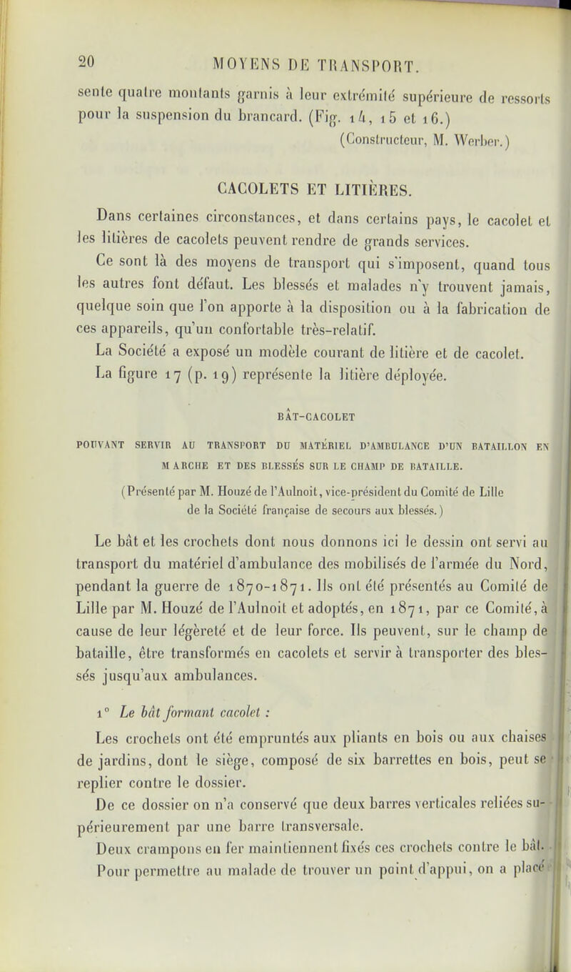 sente quatre moulants {l'arnis a leur extrémité supérieure de ressorts pour la suspension du brancard. (Fi{j. \h, i5 et i6.) (Constructeur, M. Werber.) CACOLETS ET LITIÈRES. Dans certaines circonstances, et dans certains pays, le cacolet et les litières de cacolets peuvent rendre de grands services. Ce sont là des moyens de transport qui s'imposent, quand tous les autres font delaut. Les blessés et malades n'y trouvent jamais, quelque soin que l’on apporte à la disposition ou à la fabrication de ces appareils, qu’un confortable très-relatif. La Société a exposé un modèle courant de litière et de cacolet. La figure 17 (p. 19) représente la litière déployée. BAT-CACOLET POUVANT SERVIR AU TRANSPORT DU MATÉRIEL D’AMBULANCE D’UN BATAILLON EN MARCHE ET DES BLESSES SUR LE CHAMP DE BATAILLE. (Présenté par M. Houzéde l’Aulnoit, vice-président du Comité de Lille de la Société française de secours aux blessés.) Le bat et les crochets dont nous donnons ici le dessin ont servi auj transport du matériel d’ambulance des mobilisés de l’armée du Nord,! pendant la guerre de 1870-1871. lis ont été présentés au Comité de] Lille par M. Houzé de l’Aulnoit et adoptés, en 1871, par ce Comité, à] cause de leur légèreté et de leur force. Ils peuvent, sur le champ de] bataille, être transformés en cacolets et servira transporter des bies-1 sés jusqu’aux ambulances. 1° Le bât formant cacolet : Les crochets ont été empruntés aux pliants en bois ou aux chaise^ de jardins, dont le siège, composé de six barrettes en bois, peut s^ replier contre le dossier. De ce dossier on n’a conservé que deux barres verticales reliées su^ périeurement par une barre transversale. Deux crampons en fer maintiennent fixés ces crochets contre le bal.v.1 Pour permettre au malade de trouver un point d’appui, on a placcM