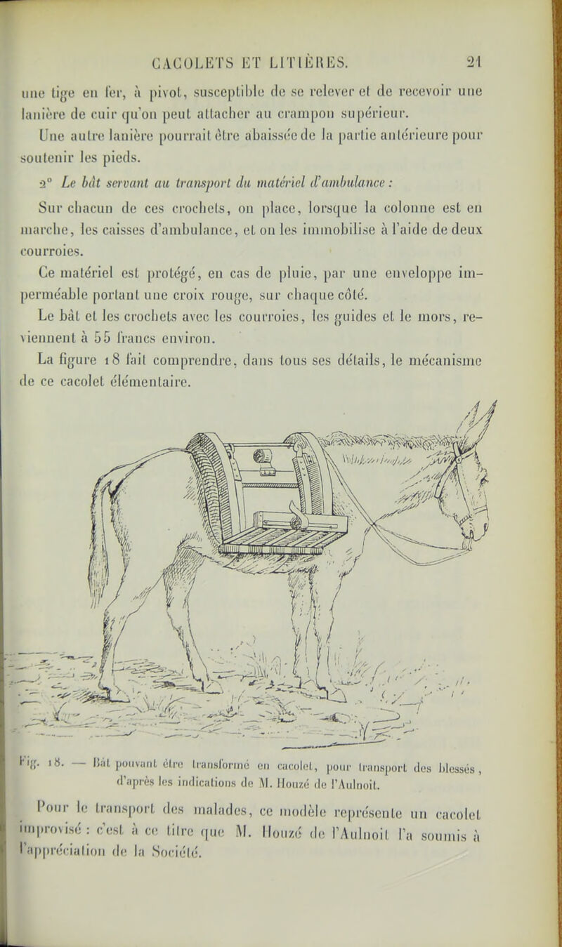 une li{je en 1er, à pivol, suscepliljle de se relever el de recevoir une lanière de cuir (jn’on peut attacher au crampon supérieur. soutenir les pieds. ù° Le bat servant au transport du matériel d’ambulance : Sur chacun de ces crochets, on place, lorsque la colonne est en marche, les caisses d’ambulance, et on les immobilise à l’aide de deux courroies. Ce matériel est protégé, en cas de pluie, par une cnvelo|)pe im- perméable portant une croix rouge, sur cba(|uecdté. Le bat et les crochets avec les courroies, les guides el le mors, re- viennent à 55 francs environ. La figure i8 fait comprendre, dans tous ses détails, le mécanisme de ce cacolet élémentaire. hjr. |8. — Biil pouvant èl.1'1! translonné en cacolet, pour transport des lilessés , d’après les indications de M. Iloiizé de l’Aulnoit. I OUI le transport des malades, ce modèle re|)réscnle improvisé: c’est à ce titre ipte M. Iloiizé de l’Aulnoit I’ l’appréciation de la Société. un cacolet a soumis à