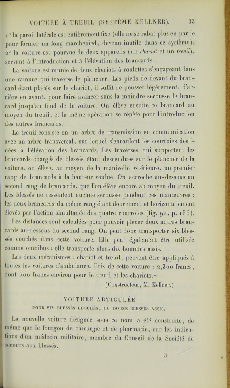 VOITURE A TREUII. (SYSTÈME KEEI.NEU). 3;î i“ la paroi latérale* est onlièrcmenl fixe (elle ne se rabat plus en partie |H)nr former iin long marcliepied, devenu inutile dans ce système); 2® la voilure est pourvue de deux appareils (un chariot et un treuil), servant à Tinlroduction et à l’eMévation des brancards. La voilure est munie de deux chariots à roulettes s engageant dans une rainure qui traverse le plancher. Les pieds de devant du bran- card étant placés sur le chariot, il sudil de pousser légèrement, d’ar- rière en avant, pour faire avancer sans la moindre secousse le bran- card jusqu’au fond de la voiture. On élève ensuite ce brancard au moyen du treuil, et la même opération se répète pour rinlroduction des autres brancards. Le treuil consiste en un arbre de transmission en communication avec un arbre transversal, sur lequel s’enroulent les courroies desti- nées à l’élévation des brancards. Les traverses qui supportent les brancards chargés de blessés étant descendues sur le plancher de la voilure, on élève, au moyen de la manivelle extérieure, un premier rang de brancards à la hauteur voulue. On accroche au-dessous un second rang de brancards, que l’on élève encore au moyen du treuil. Les blessés ne ressentent aucune secousse pendant ces manœuvres : les deux brancards du même rang étant doucement et horizontalement élevés par l’action simultanée des quatre courroies (fig. 92, p. i56). Les distances sont calculées pour pouvoir placer deux autres bran- cards au-dessous du second rang. On peut donc transporter six bles- sés couchés dans celte voiture. Elle peut également être utilisée comme omnibus : elle transporte alors dix hommes assis. Les deux mécanismes : chariot et treuil, peuvent être appliqués à j toutes les voitures d’ambulance. Prix de cette voiture : 2,3oo francs, || dont 5oo francs environ pour le treuil et les chariots. I* (Constructeur, M. Kellner.) VOITURlî ARTIGULÉK roua SIX ni.ESSKS couchés, ou douze duessés assis. La nouvelle voiture désignée sous ce nom a été construite, de ' même que le fourgon de chirurgie et de pharmacie, sur les indica- ( lions d’un médecin militaire, membre du Conseil de la Société de ’ secours aux blessés.