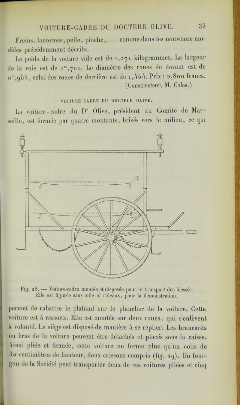Freins, lanternes, pelle, pioche,. . . comme clans les nouveaux mo- dèles |)rècédemmenl décrits. Le poids de la voiture vide est de 1,071 kilogrammes. La largeur de la voie est de i‘’’,700. Le diamètre des roues de devant est de o‘,()56, celui des roues de derrière est de i,/i5è. Prix : 2,800 francs. (Constructeur, M. Colas.) Fi(j. 28. — Voilure-cadre montée et disposée pour le transport des blessés. Elle est figurée sans toile ni rideaux, pour lu démonstration. [)ermet de rabattre le plafond sur le plancher de la voiture. Cette voiture est à ressorts. Elle est montée sur deux roues, qui s’enlèvent à volonté. Le siège est disposé de manière à se replier. Les brancards ou bras de la voiture peuvent être détachés et placés sous la caisse. Ainsi pliée et fermée, cette voiture ne forme plus qu’un colis de 3o centimètres de hauteur, deux caissons compris (lig. 2<)). Un four- gon de la Société peut transporter deux de ces voitures pliées et cinq VOITURE-CADRE DU DOCTEUR OLIVE. La voiture-cadre du D' Olive, président du Comité de Mar- seille, est formée par quatre montants, brisés vers le milieu, ce tjui