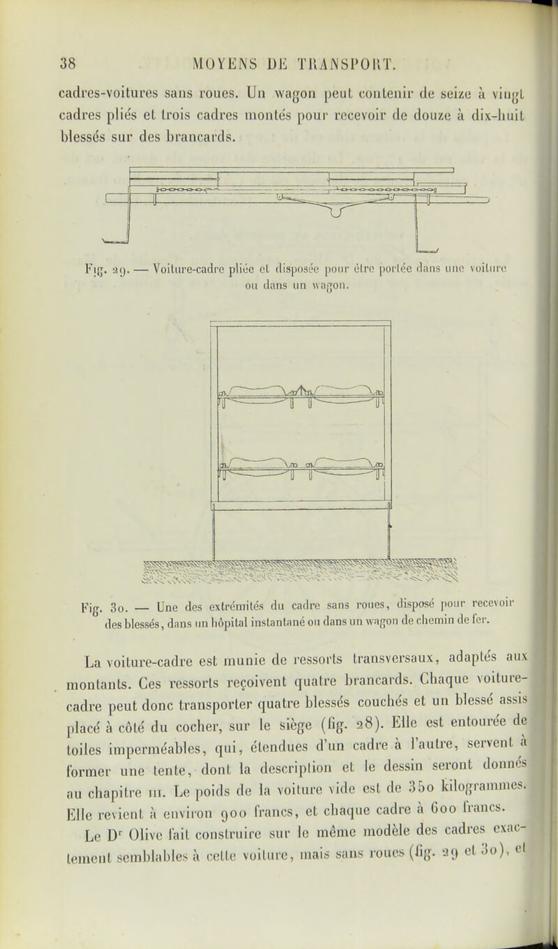 cadi'cs-voitures sans roues. Un wagon peut conlenir de seize à vingt cadres plie's et trois cadres montes poui' recevoir de douze à dix-huit blessés sur des brancards. Fi{j. a(). — Voilure-cadre pliée el disposée pour èlre [)orlée dans nue voiture ou dans un \\ajjon. Pig. 3o. Une des extrémités du cadre sans roues, disposé pour recevoir des blessés, dans un hôpital instantané ou dans un wa/von de chemin de 1er. La voiture-cadre est munie de ressorts transversaux, adaptes aux montants. Ces ressorts reçoivent quatre brancards. Chaque \oiture- cadre peut donc transporter quatre blessés couchés et un blessé assis placé à côté du cocher, sur le siège (fig. 28). Elle est entouree de toiles imperméables, qui, étendues d un cadre à lautie, seivent a former une tente, dont la descriplion et le dessin seront donnés au chapitre 111. Le poids de la voiture vide est de 35o kilogrammes. Elle revient à environ 900 francs, et chaque cadre à 600 bancs. Le D‘‘ Olive fait construire sur le même modèle des cadres exac- tement semblables à cette voiture, mais sans roues (lig. 29 et 3o), el