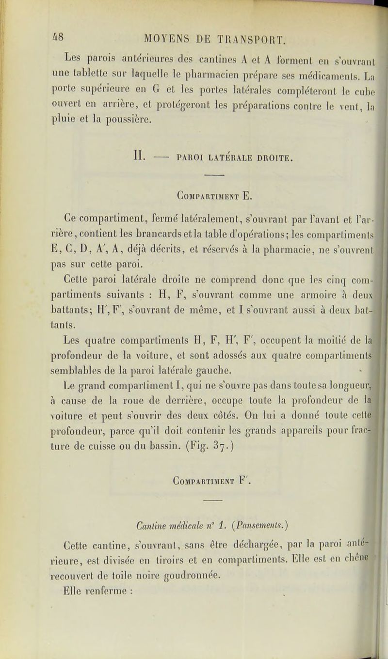 ^'8 MOYENS DE TUANSPOni. Les parois anlëricurcs des canlinos A cl A lormenl on s’ouvrant une labiclle sur lacpieile le pliannacien pré|)are ses niédicamenls. La porte supérieure en G et les portes latérales compléteront le cube ouvert en arrière, et protégeront les préparations conire le vent, la pluie et la poussière. II. PAROI LATÉRALE DROITE. COBIPARTIMENT E. Ce compartiment, fermé latéralement, s’ouvrant par l’avant et l’ar- rière, contient les brancards et la table d’opérations; les compartiments E, G, D, A', A, déjà décrits, et réservés à la pharmacie, ne s’ouvrent pas sur celte paroi. Cette paroi latérale droite ne comprend donc que les cimj com- partiments suivants : H, F, s’ouvrant comme une armoire à deux battants; H , F', s’ouvrant de meme, et I s’ouvrant aussi à deux bat- tants. Les quatre comparliinenls H, F, H', F', occupent la moitié de la profondeur de la voiture, et sont adossés aux quatre compartiments semblables de la paroi latérale gauche. Le grand compartiment I, qui ne s’ouvre pas dans toutesa longueur, à cause de la roue de derrière, occupe toute la profondeur de la voiture et peut s’ouvrir des deux côtés. On lui a donné toute cette profondeur, parce qu’il doit contenir les grands appareils pour frac- ture de cuisse ou du bassin. (Fig. 87.) CoMPARTIlUEJiT F'. l Cantine médicale n° 1. [Pansements.) Cette cantine, s’ouvrant, sans être déchargée, par la paroi ante- rieure, est divisée en tiroirs et en compartiments. Elle est en cliône recouvert de toile noire goudronnée. Elle renferme :